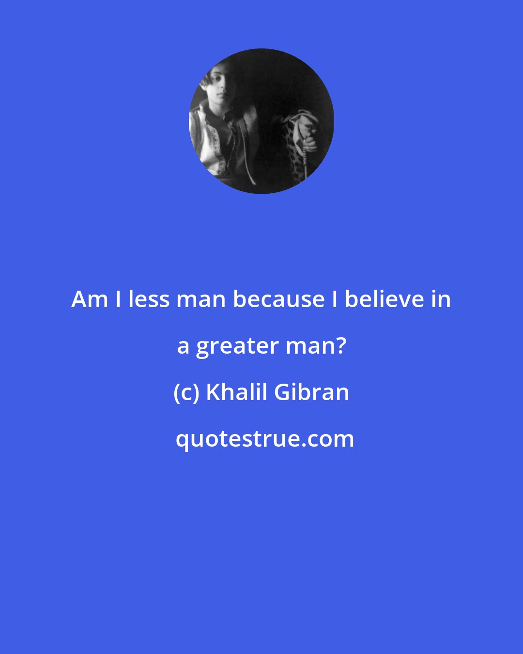 Khalil Gibran: Am I less man because I believe in a greater man?