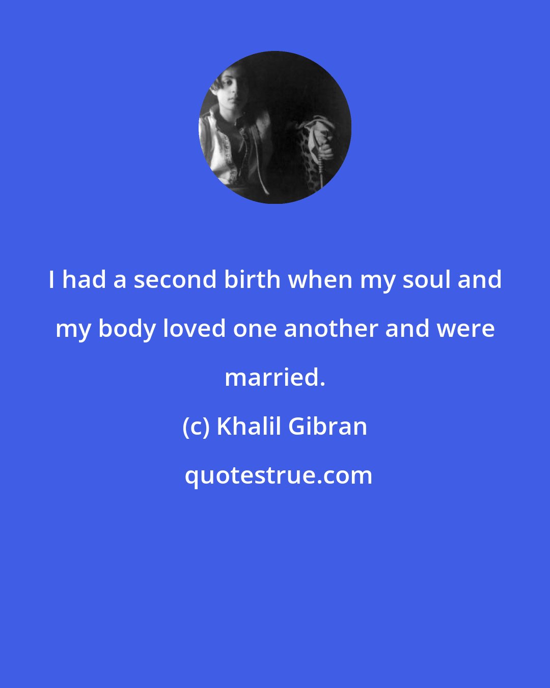 Khalil Gibran: I had a second birth when my soul and my body loved one another and were married.