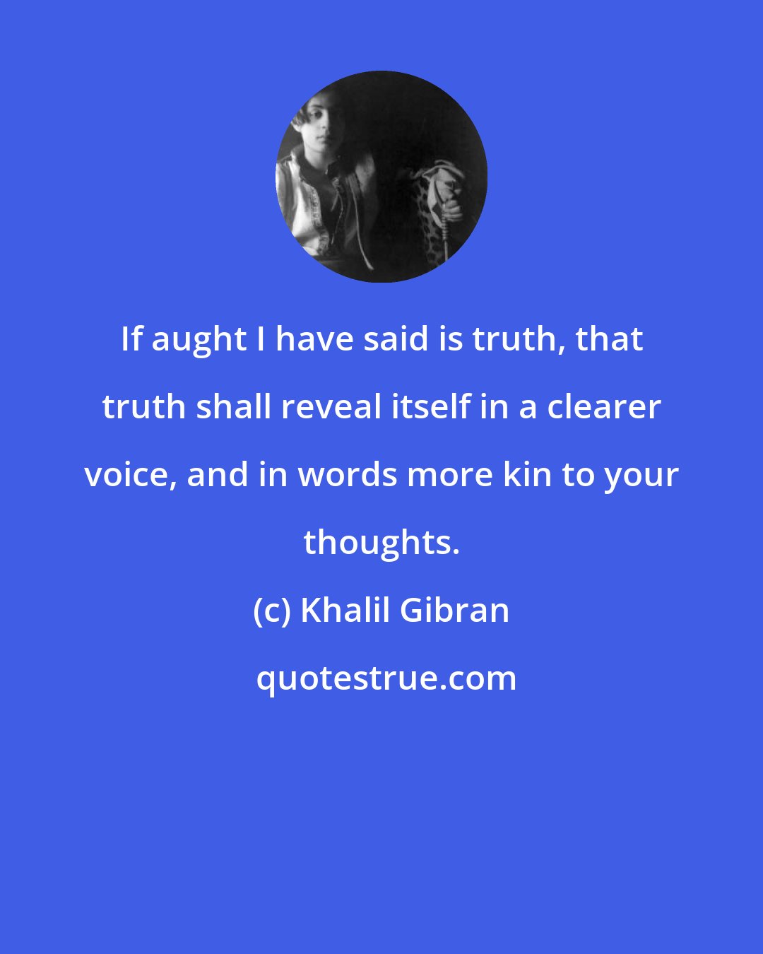 Khalil Gibran: If aught I have said is truth, that truth shall reveal itself in a clearer voice, and in words more kin to your thoughts.