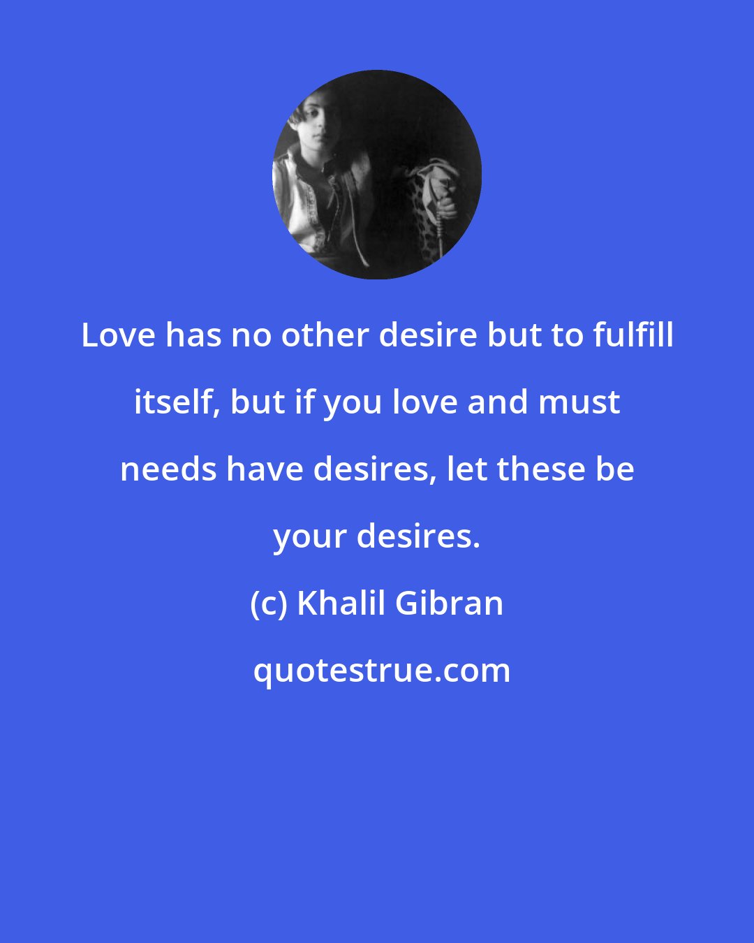 Khalil Gibran: Love has no other desire but to fulfill itself, but if you love and must needs have desires, let these be your desires.