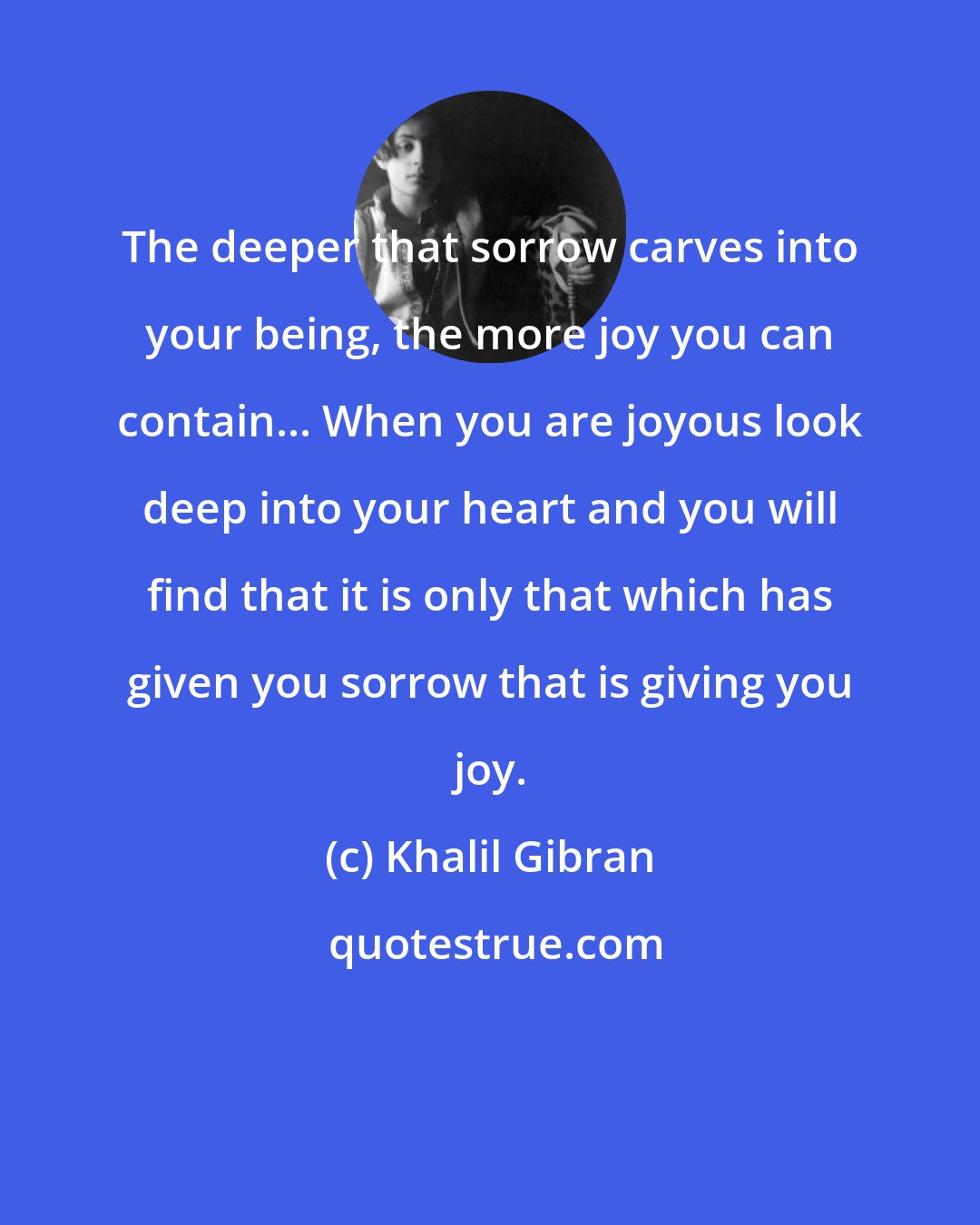 Khalil Gibran: The deeper that sorrow carves into your being, the more joy you can contain... When you are joyous look deep into your heart and you will find that it is only that which has given you sorrow that is giving you joy.