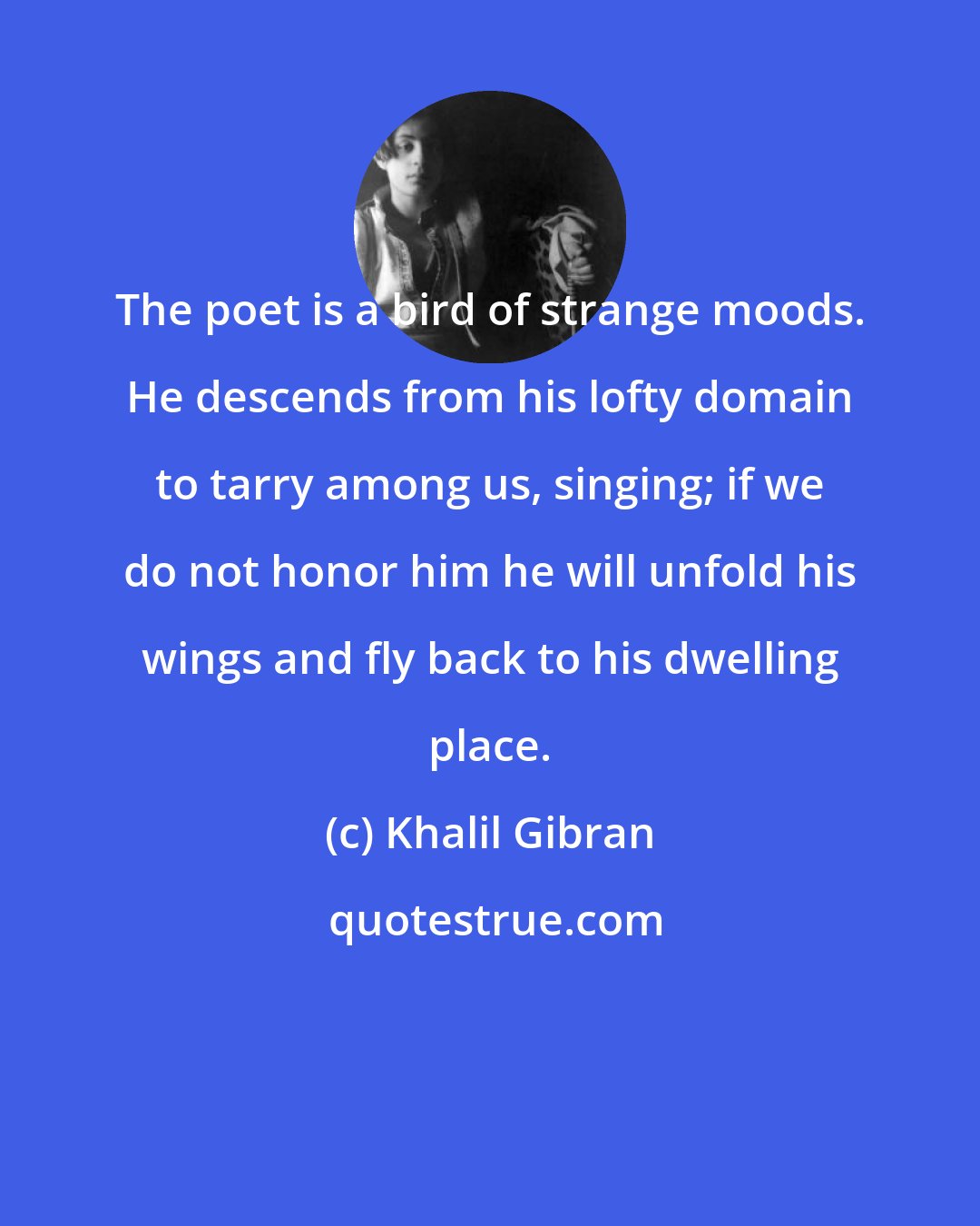 Khalil Gibran: The poet is a bird of strange moods. He descends from his lofty domain to tarry among us, singing; if we do not honor him he will unfold his wings and fly back to his dwelling place.