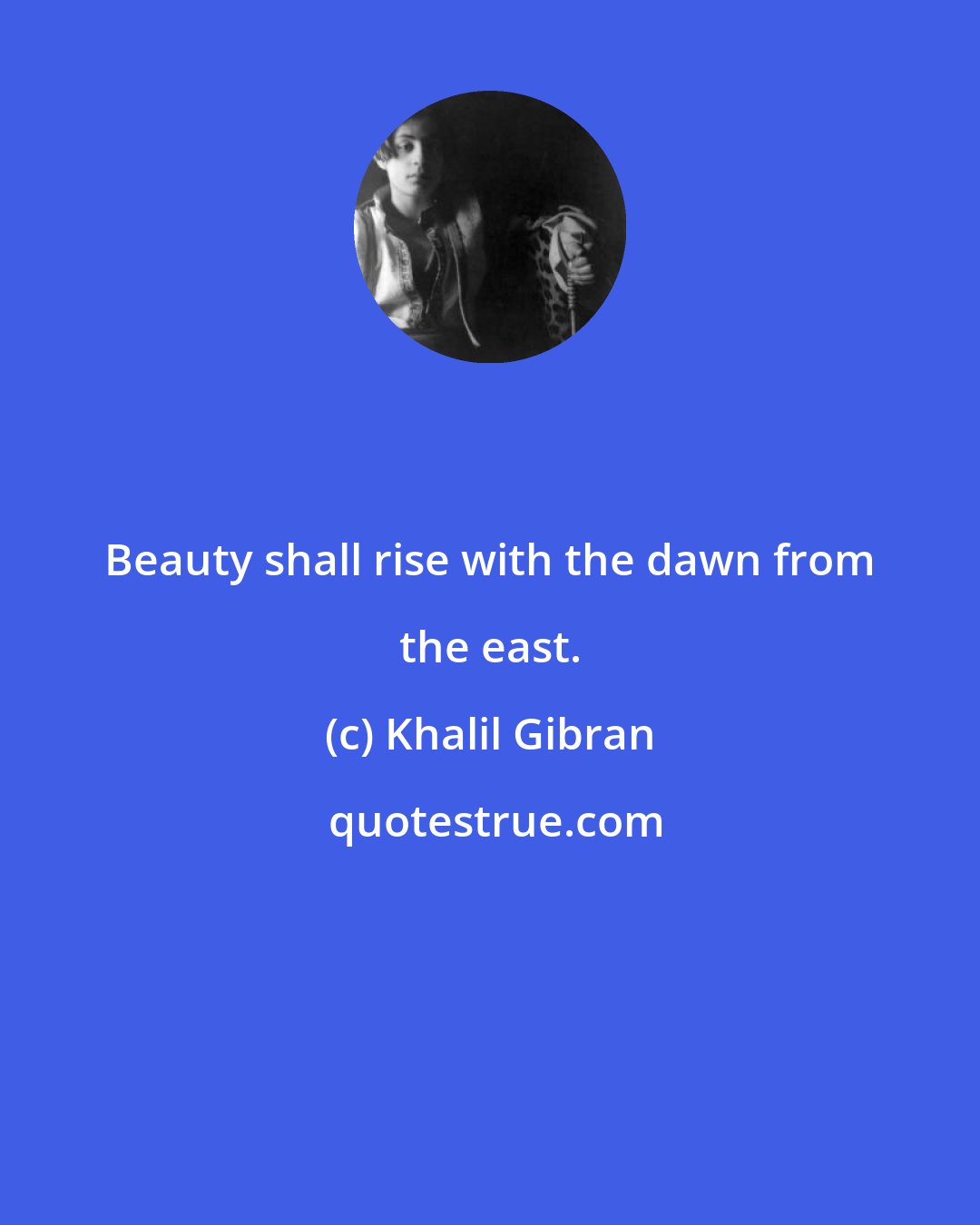 Khalil Gibran: Beauty shall rise with the dawn from the east.