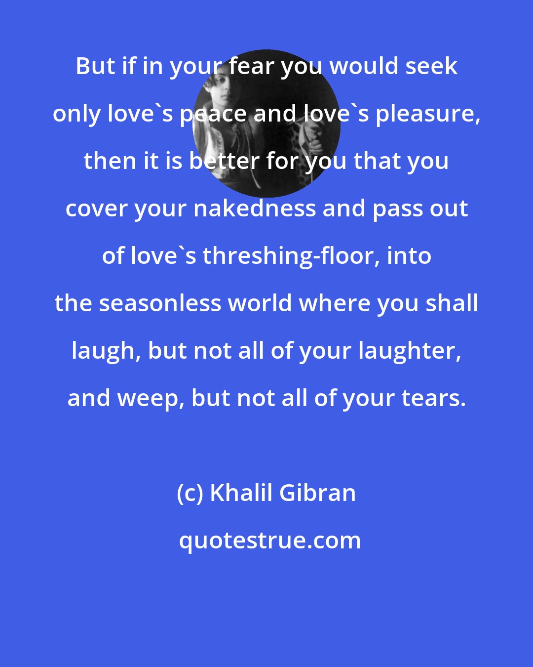 Khalil Gibran: But if in your fear you would seek only love's peace and love's pleasure, then it is better for you that you cover your nakedness and pass out of love's threshing-floor, into the seasonless world where you shall laugh, but not all of your laughter, and weep, but not all of your tears.