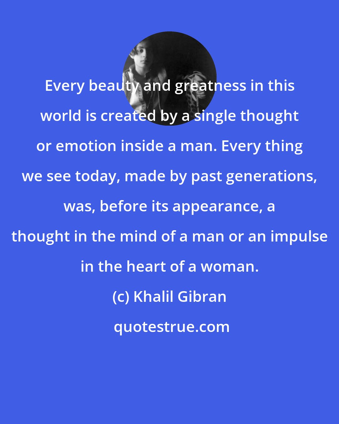 Khalil Gibran: Every beauty and greatness in this world is created by a single thought or emotion inside a man. Every thing we see today, made by past generations, was, before its appearance, a thought in the mind of a man or an impulse in the heart of a woman.