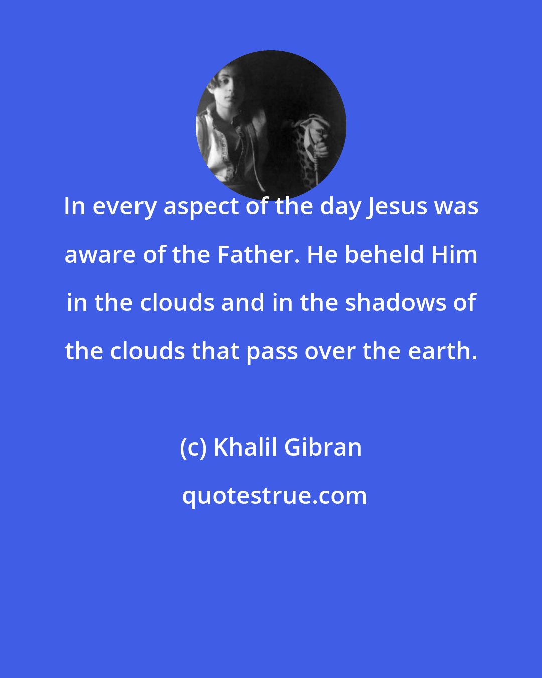 Khalil Gibran: In every aspect of the day Jesus was aware of the Father. He beheld Him in the clouds and in the shadows of the clouds that pass over the earth.