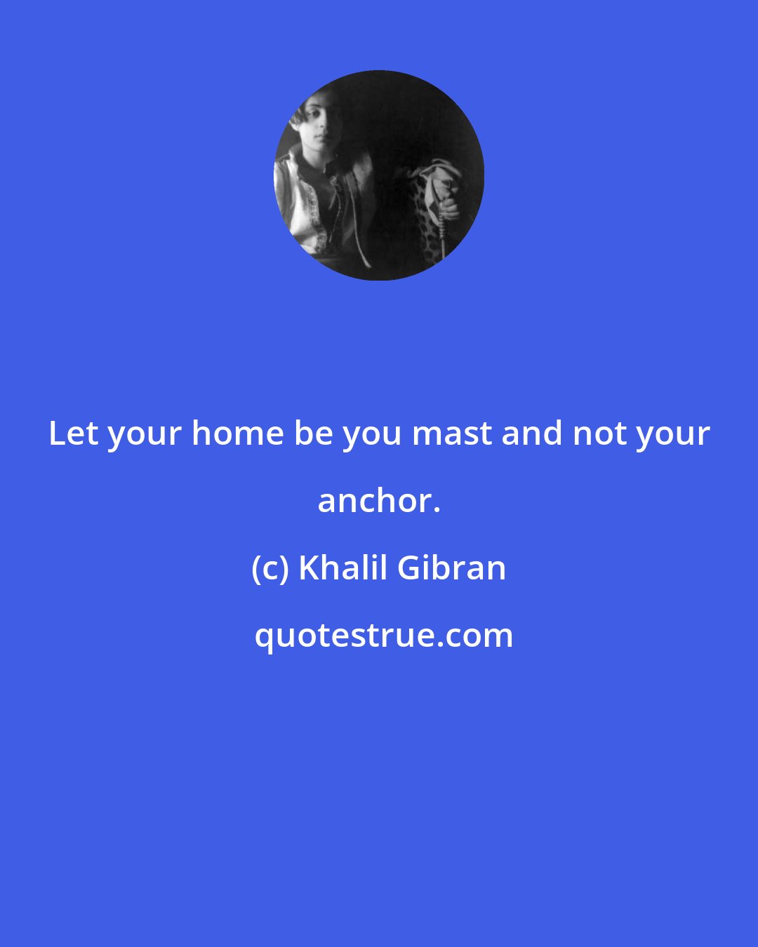 Khalil Gibran: Let your home be you mast and not your anchor.