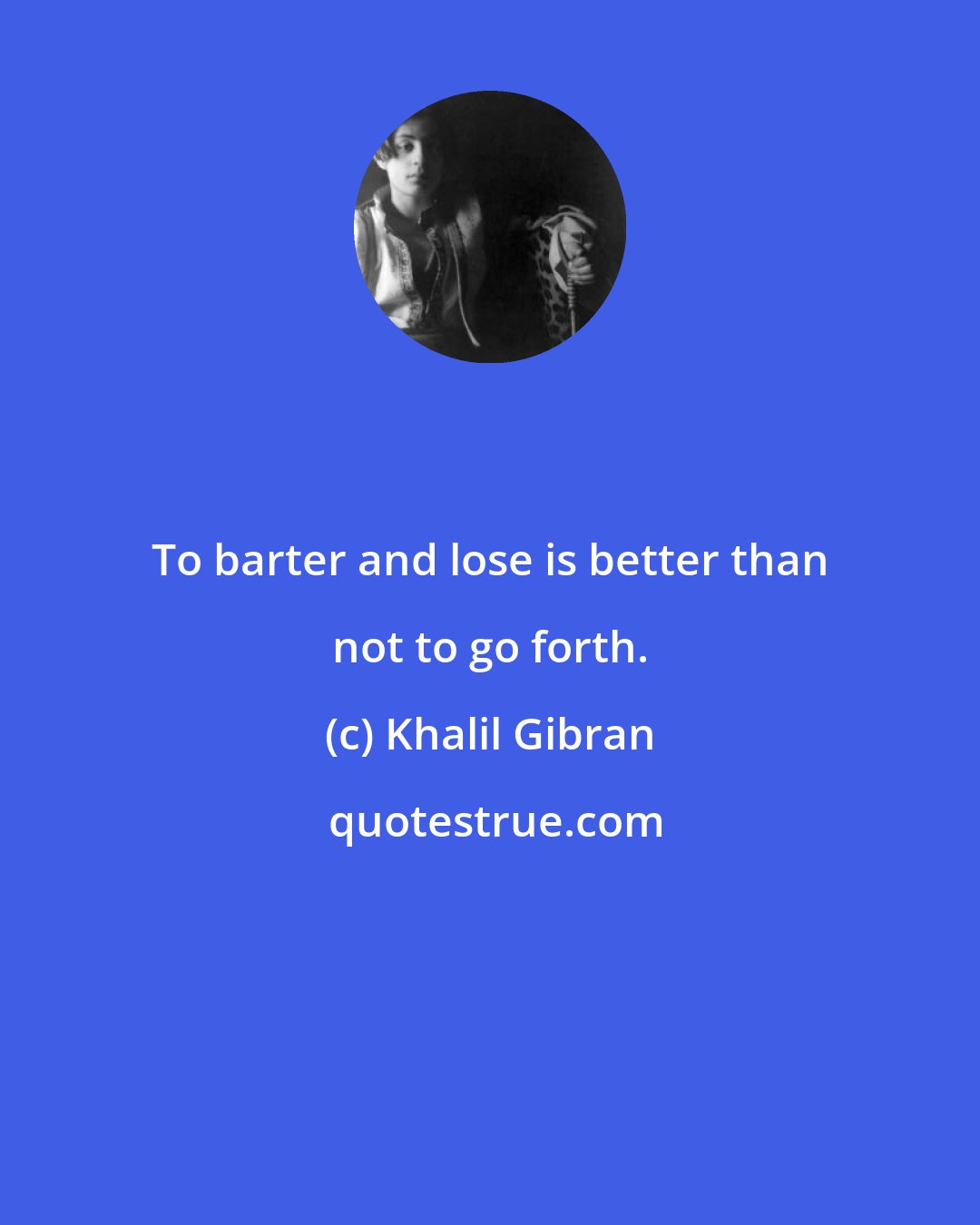 Khalil Gibran: To barter and lose is better than not to go forth.