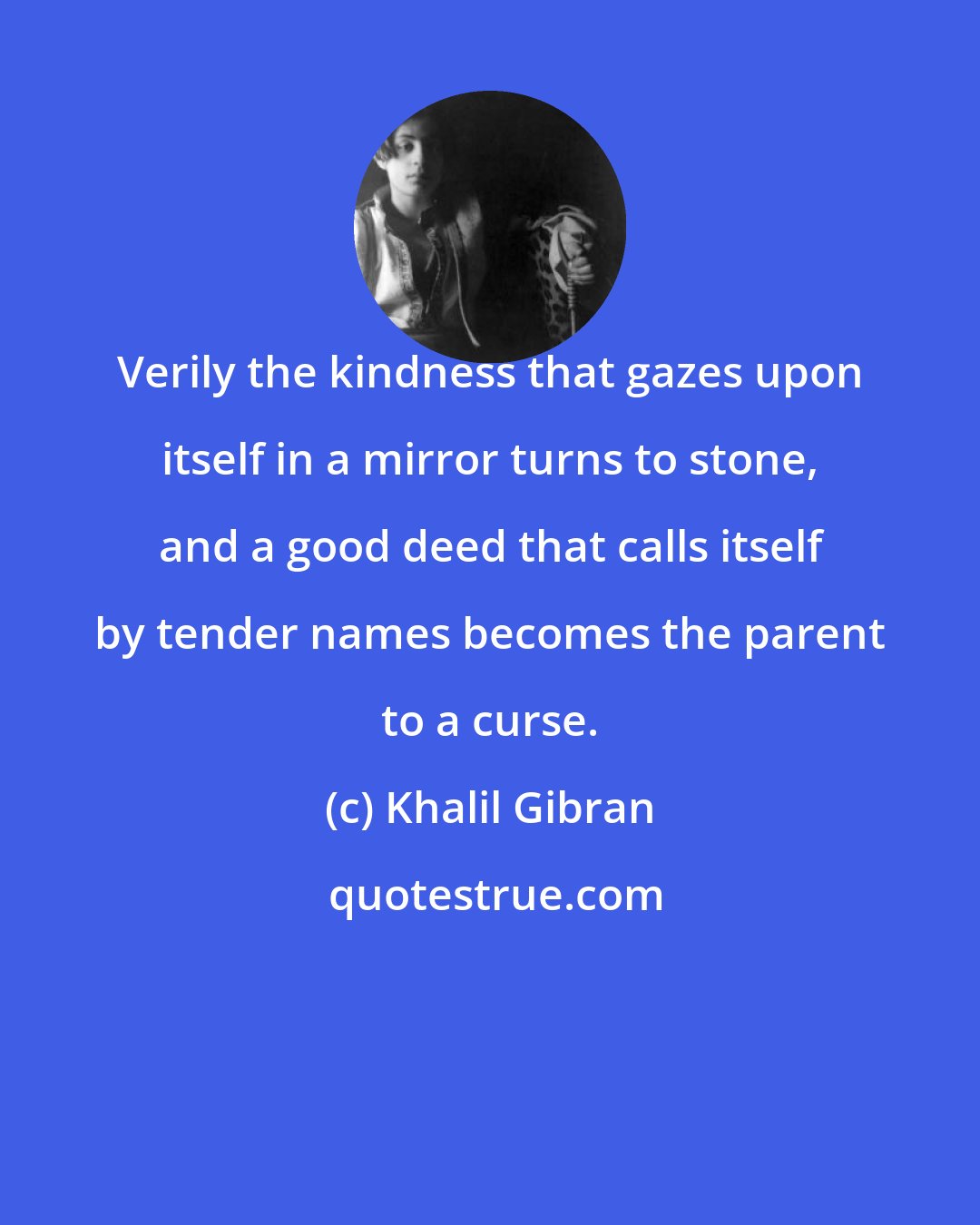 Khalil Gibran: Verily the kindness that gazes upon itself in a mirror turns to stone, and a good deed that calls itself by tender names becomes the parent to a curse.