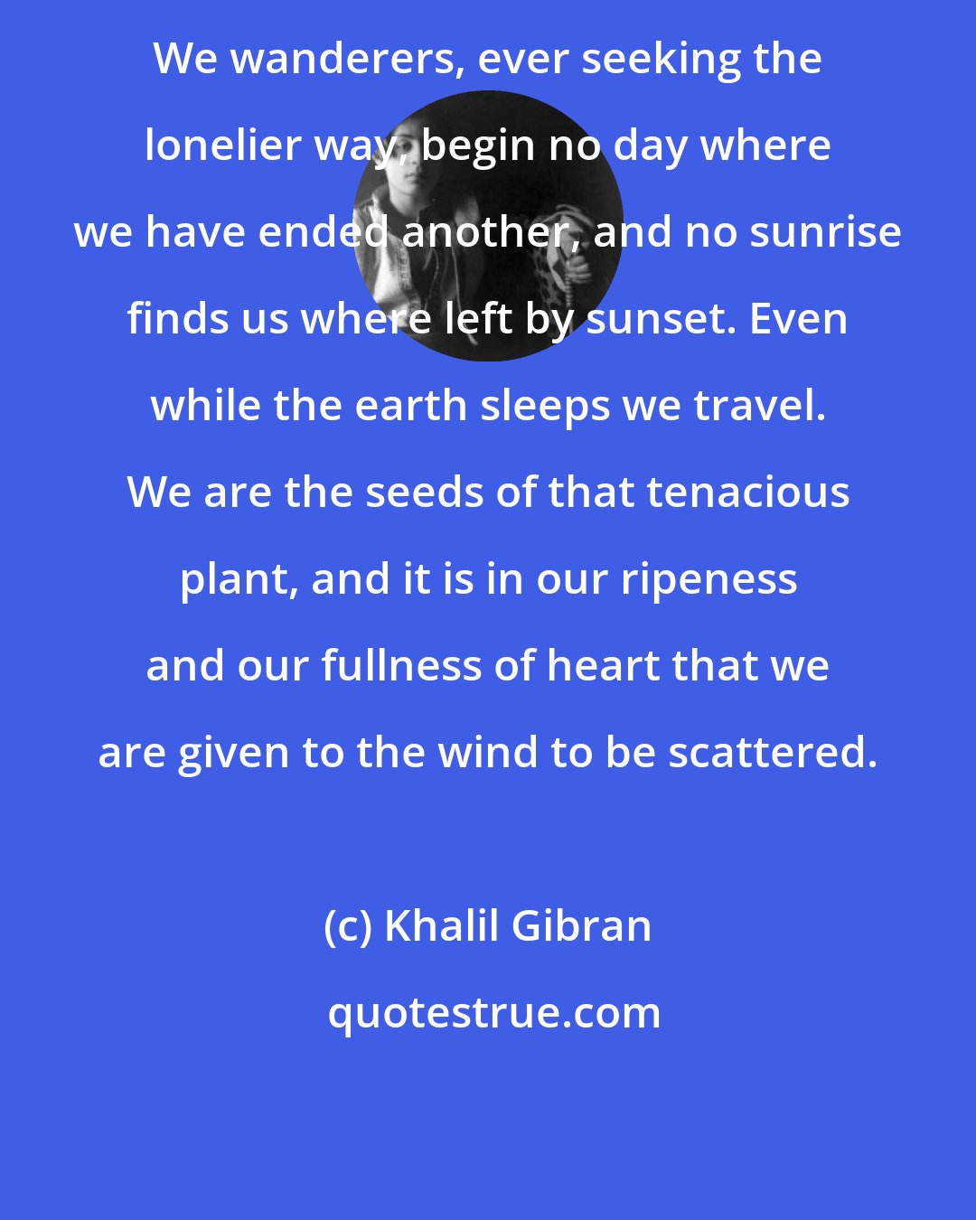 Khalil Gibran: We wanderers, ever seeking the lonelier way, begin no day where we have ended another, and no sunrise finds us where left by sunset. Even while the earth sleeps we travel. We are the seeds of that tenacious plant, and it is in our ripeness and our fullness of heart that we are given to the wind to be scattered.