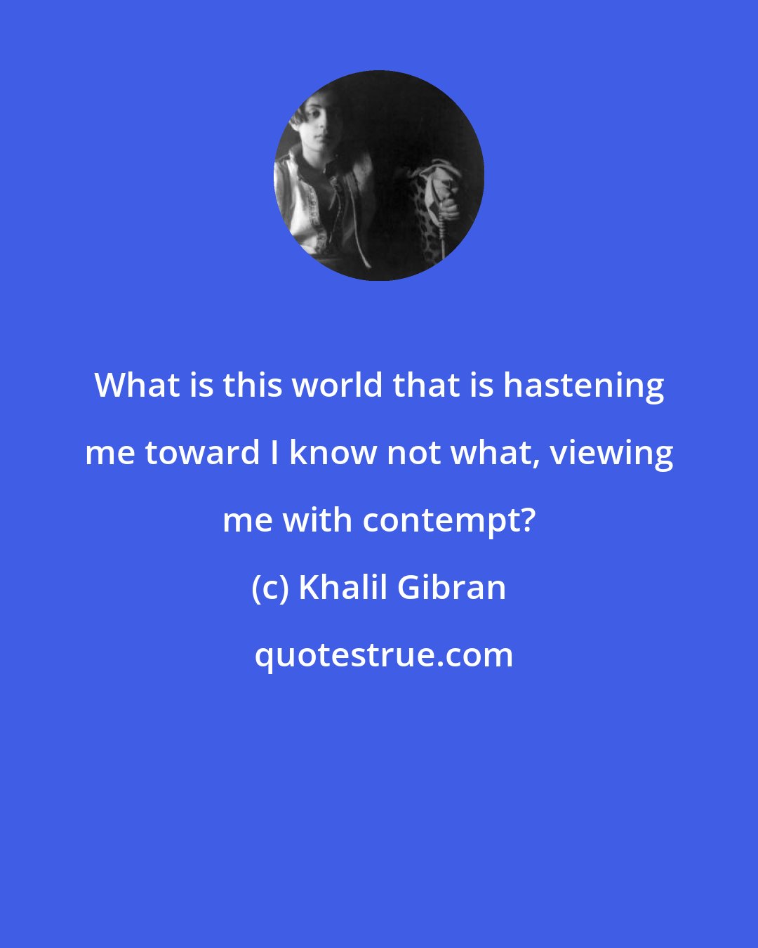 Khalil Gibran: What is this world that is hastening me toward I know not what, viewing me with contempt?