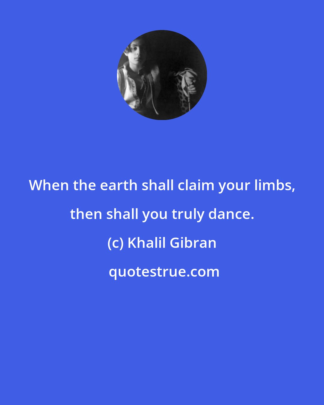 Khalil Gibran: When the earth shall claim your limbs, then shall you truly dance.