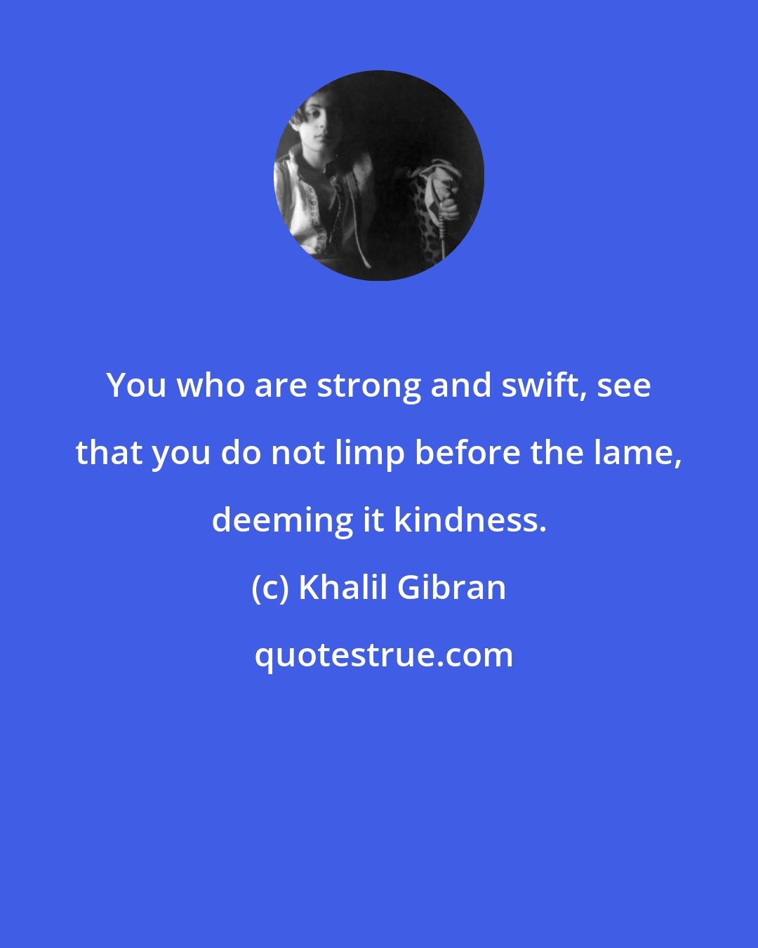 Khalil Gibran: You who are strong and swift, see that you do not limp before the lame, deeming it kindness.