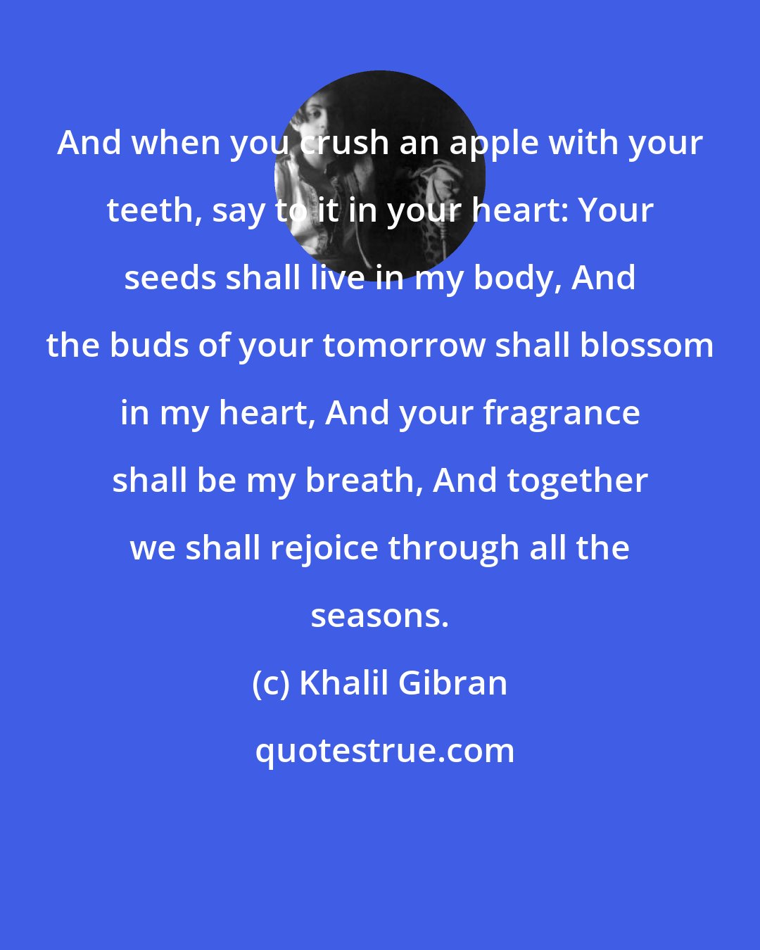 Khalil Gibran: And when you crush an apple with your teeth, say to it in your heart: Your seeds shall live in my body, And the buds of your tomorrow shall blossom in my heart, And your fragrance shall be my breath, And together we shall rejoice through all the seasons.