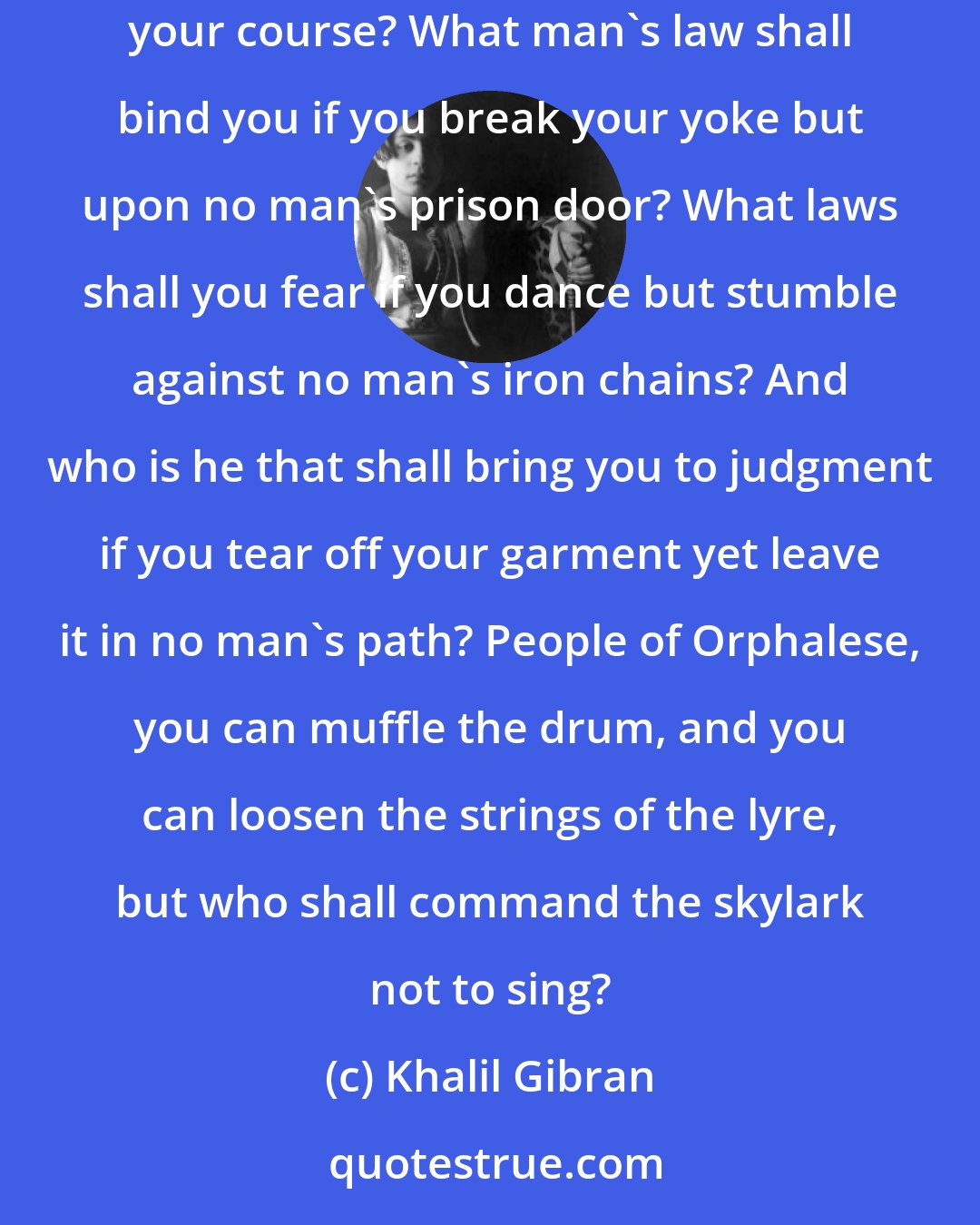 Khalil Gibran: But you who walk facing the sun, what images drawn on the earth can hold you? You who travel with the wind, what weathervane shall direct your course? What man's law shall bind you if you break your yoke but upon no man's prison door? What laws shall you fear if you dance but stumble against no man's iron chains? And who is he that shall bring you to judgment if you tear off your garment yet leave it in no man's path? People of Orphalese, you can muffle the drum, and you can loosen the strings of the lyre, but who shall command the skylark not to sing?