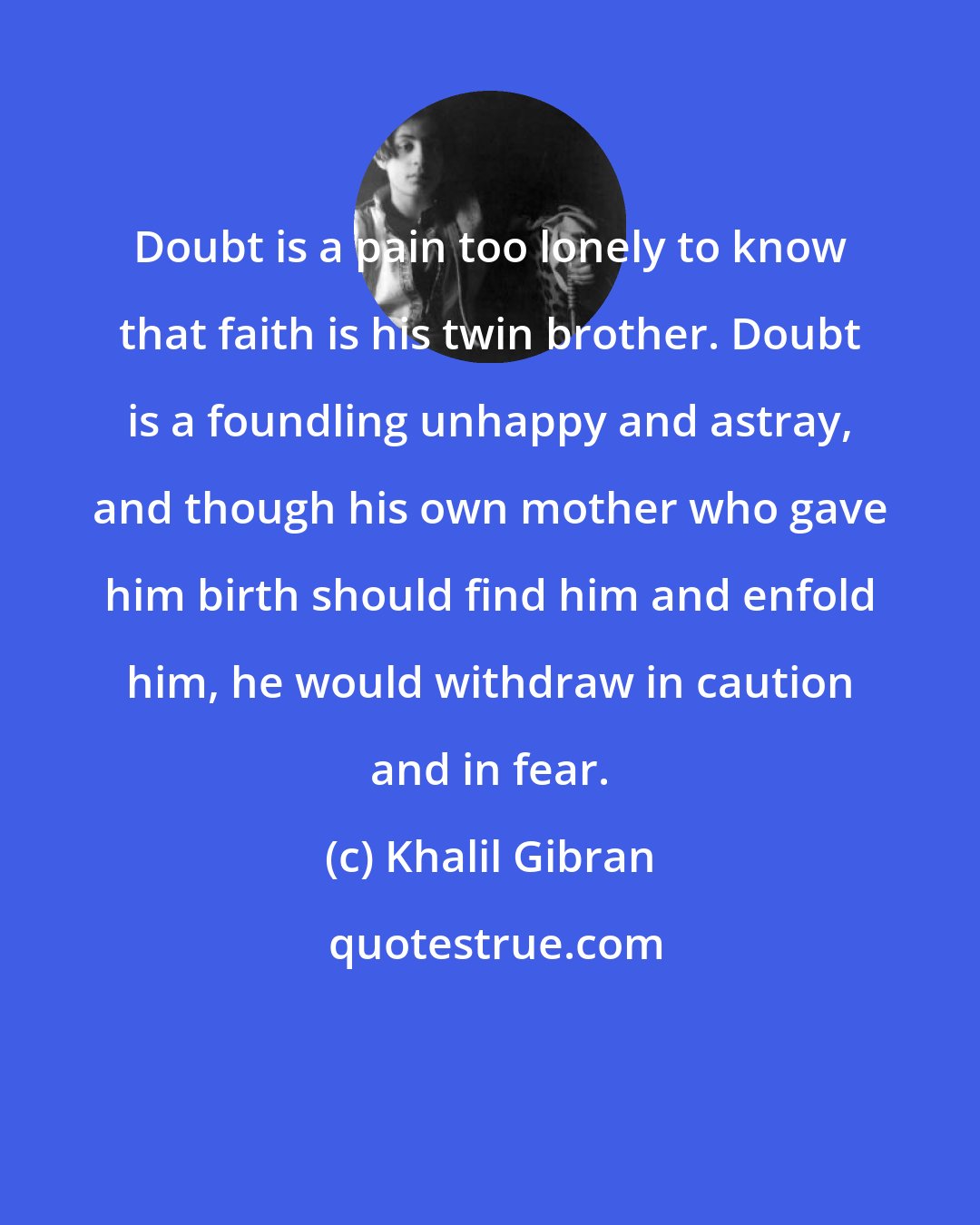 Khalil Gibran: Doubt is a pain too lonely to know that faith is his twin brother. Doubt is a foundling unhappy and astray, and though his own mother who gave him birth should find him and enfold him, he would withdraw in caution and in fear.