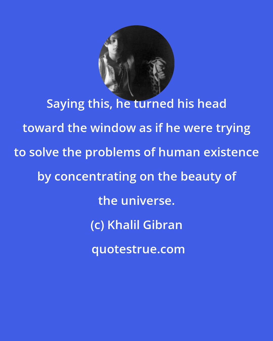 Khalil Gibran: Saying this, he turned his head toward the window as if he were trying to solve the problems of human existence by concentrating on the beauty of the universe.