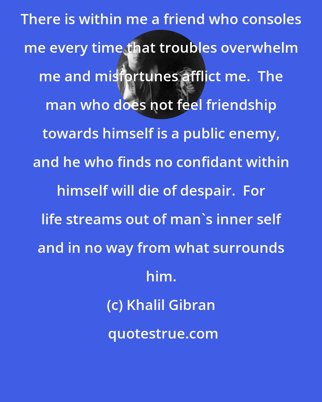 Khalil Gibran: There is within me a friend who consoles me every time that troubles overwhelm me and misfortunes afflict me.  The man who does not feel friendship towards himself is a public enemy, and he who finds no confidant within himself will die of despair.  For life streams out of man's inner self and in no way from what surrounds him.