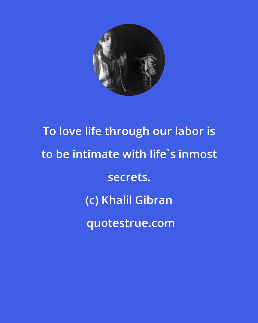 Khalil Gibran: To love life through our labor is to be intimate with life's inmost secrets.