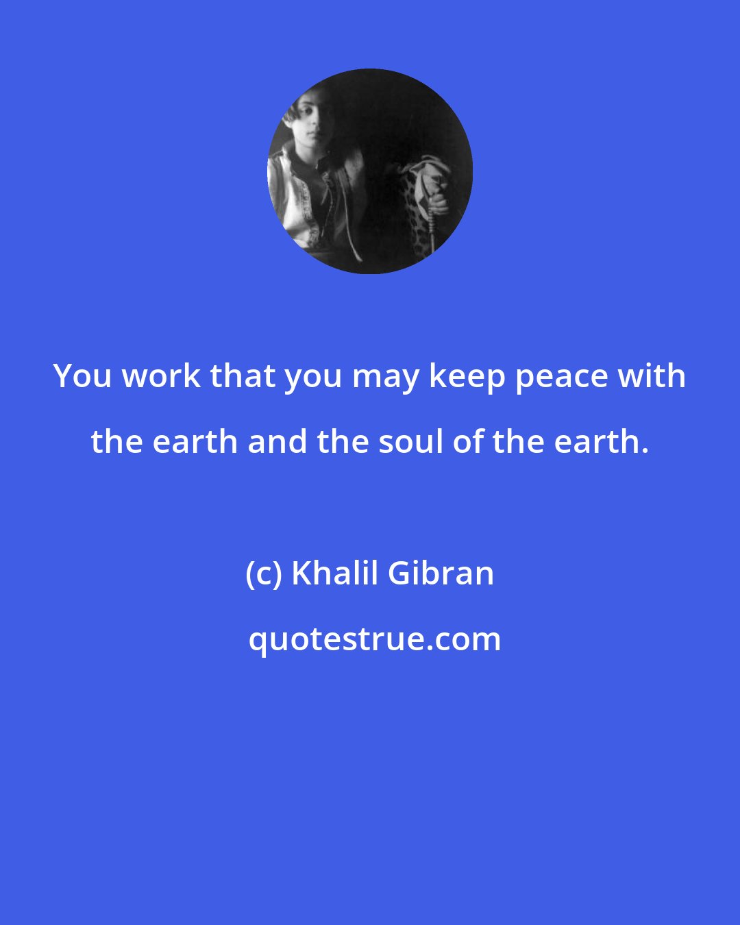 Khalil Gibran: You work that you may keep peace with the earth and the soul of the earth.