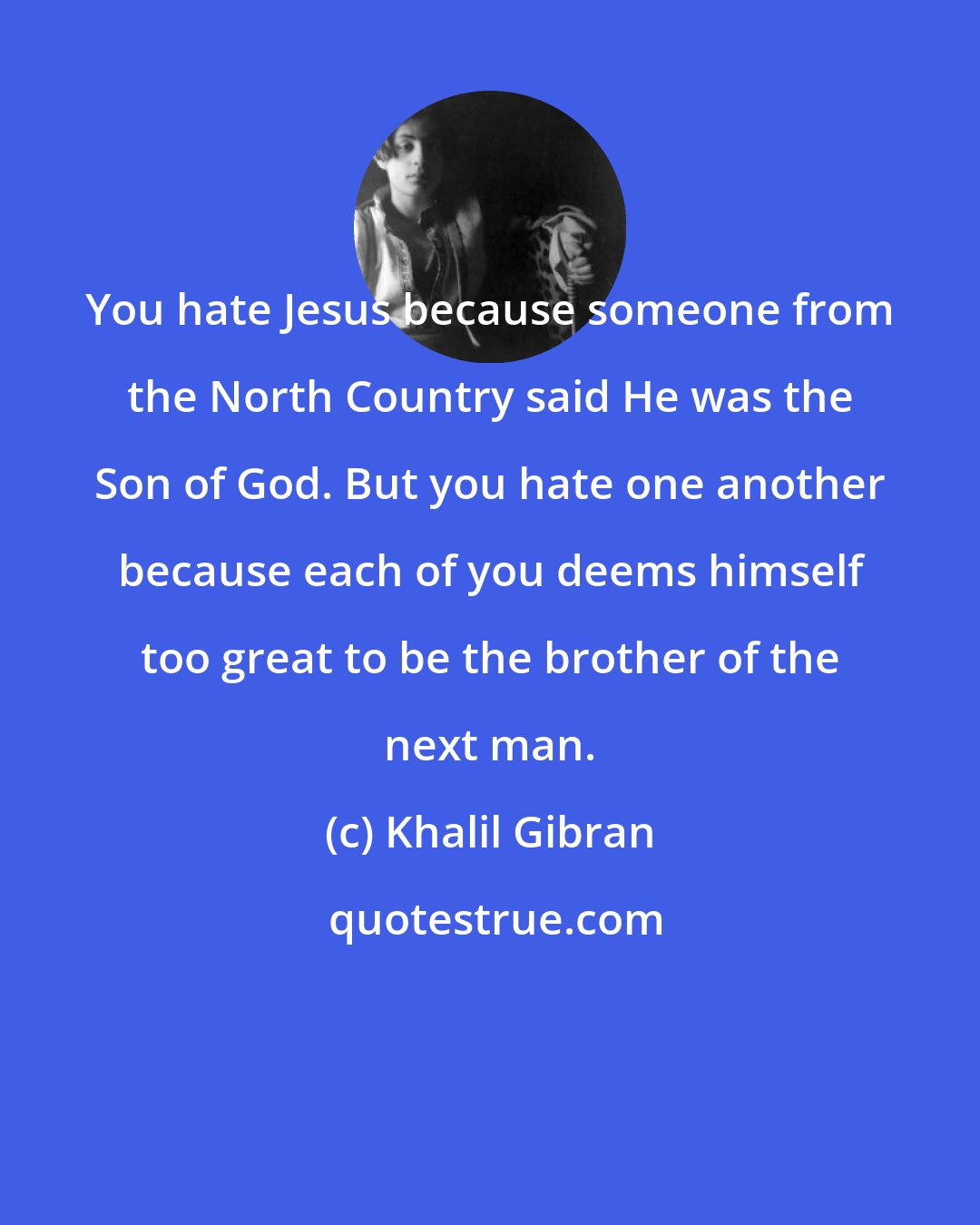 Khalil Gibran: You hate Jesus because someone from the North Country said He was the Son of God. But you hate one another because each of you deems himself too great to be the brother of the next man.