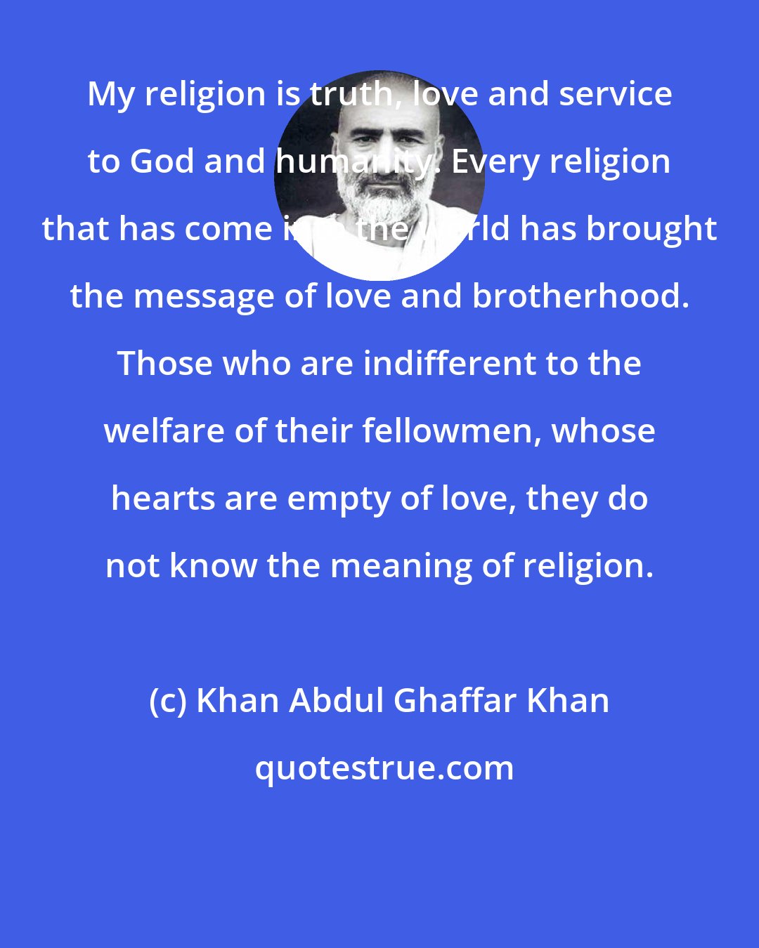 Khan Abdul Ghaffar Khan: My religion is truth, love and service to God and humanity. Every religion that has come into the world has brought the message of love and brotherhood. Those who are indifferent to the welfare of their fellowmen, whose hearts are empty of love, they do not know the meaning of religion.