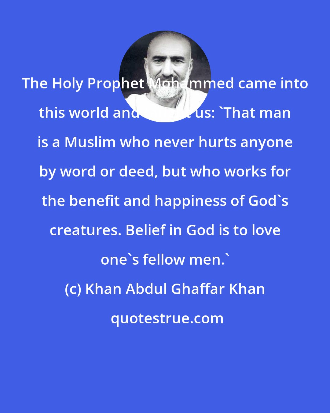 Khan Abdul Ghaffar Khan: The Holy Prophet Mohammed came into this world and taught us: 'That man is a Muslim who never hurts anyone by word or deed, but who works for the benefit and happiness of God's creatures. Belief in God is to love one's fellow men.'