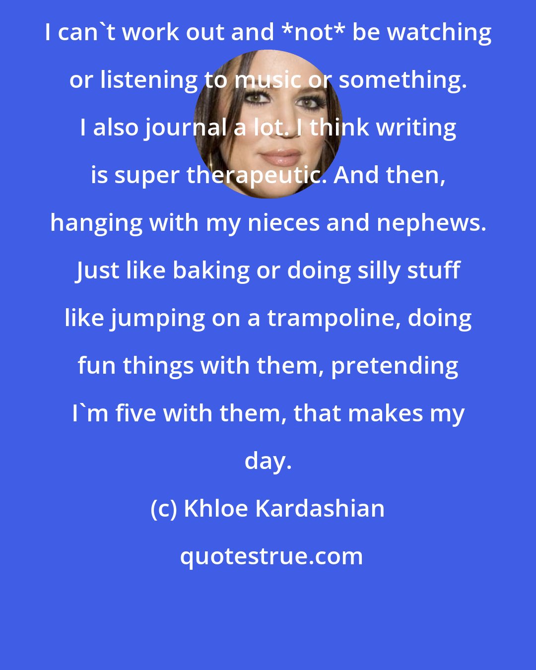 Khloe Kardashian: I can't work out and *not* be watching or listening to music or something. I also journal a lot. I think writing is super therapeutic. And then, hanging with my nieces and nephews. Just like baking or doing silly stuff like jumping on a trampoline, doing fun things with them, pretending I'm five with them, that makes my day.