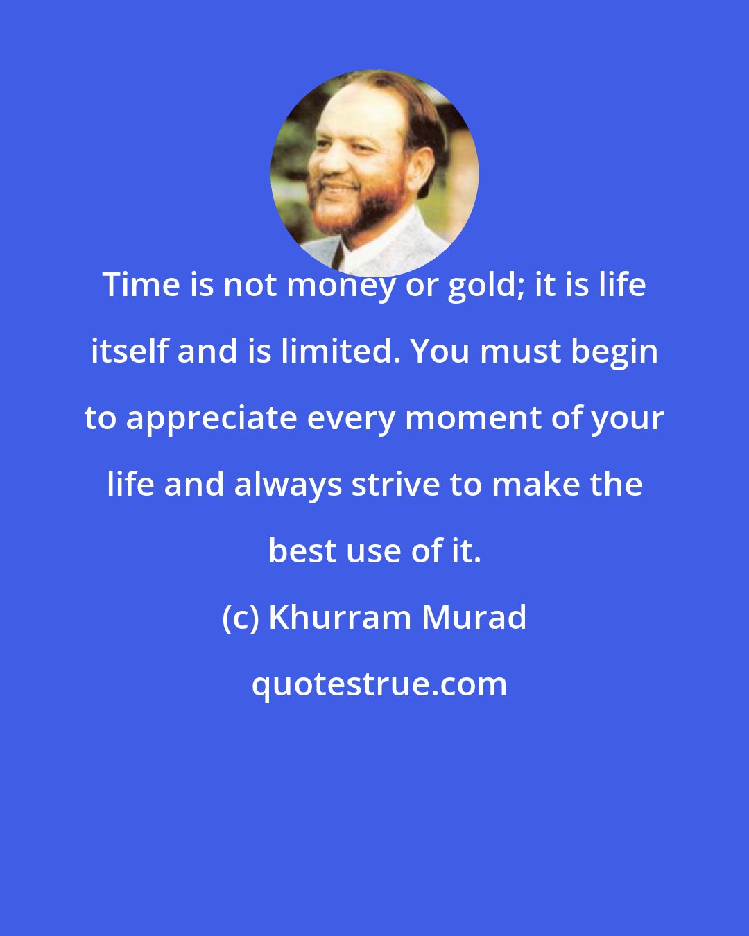 Khurram Murad: Time is not money or gold; it is life itself and is limited. You must begin to appreciate every moment of your life and always strive to make the best use of it.