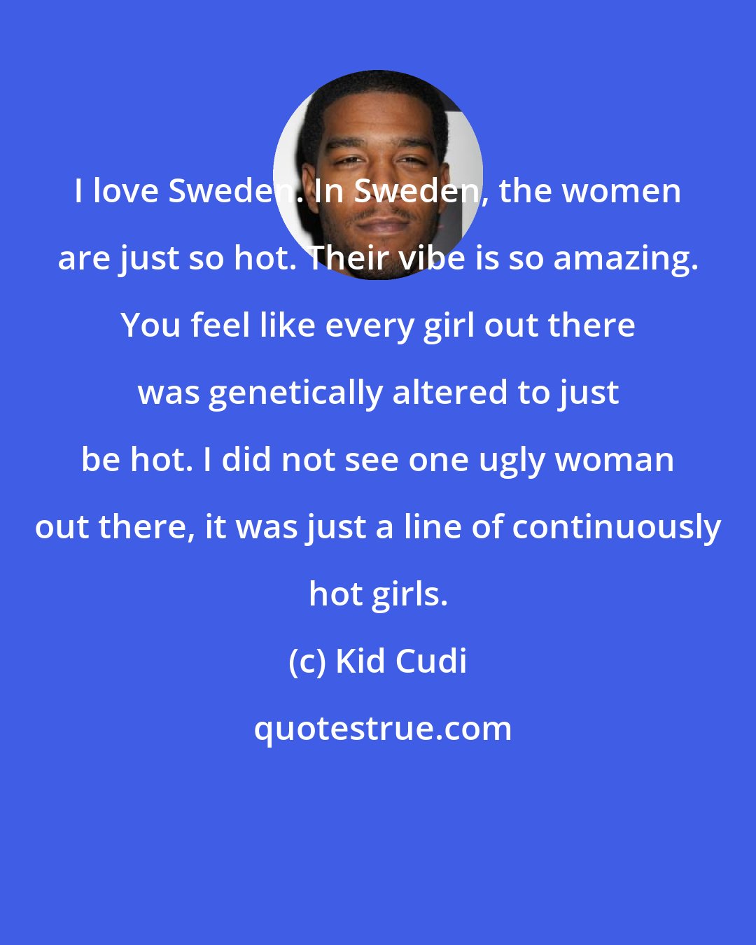 Kid Cudi: I love Sweden. In Sweden, the women are just so hot. Their vibe is so amazing. You feel like every girl out there was genetically altered to just be hot. I did not see one ugly woman out there, it was just a line of continuously hot girls.