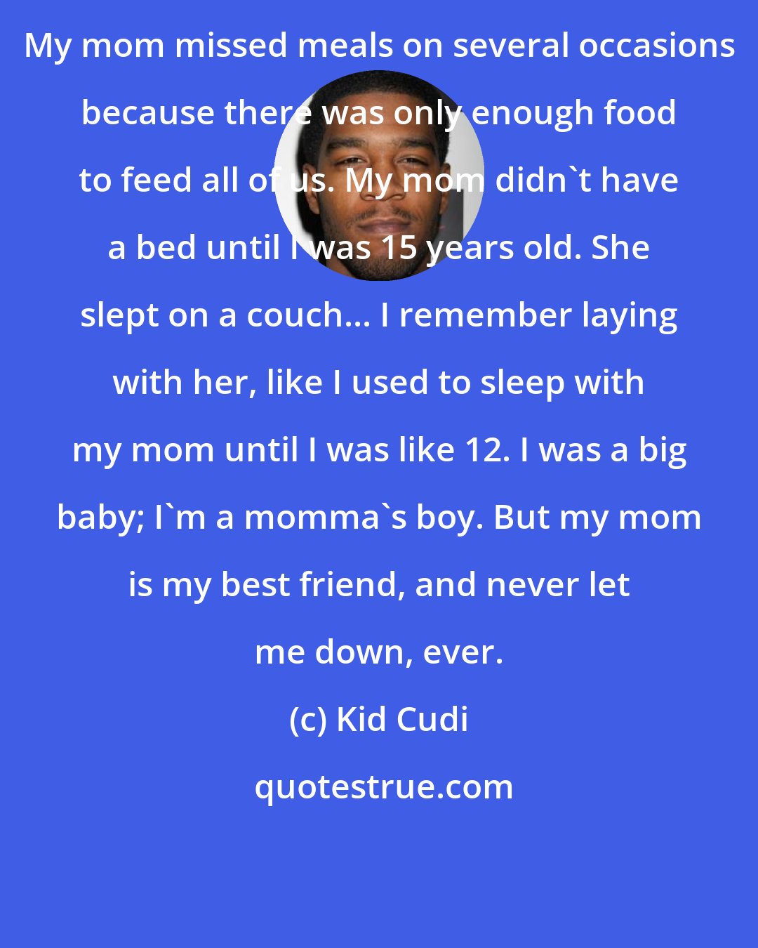 Kid Cudi: My mom missed meals on several occasions because there was only enough food to feed all of us. My mom didn't have a bed until I was 15 years old. She slept on a couch... I remember laying with her, like I used to sleep with my mom until I was like 12. I was a big baby; I'm a momma's boy. But my mom is my best friend, and never let me down, ever.