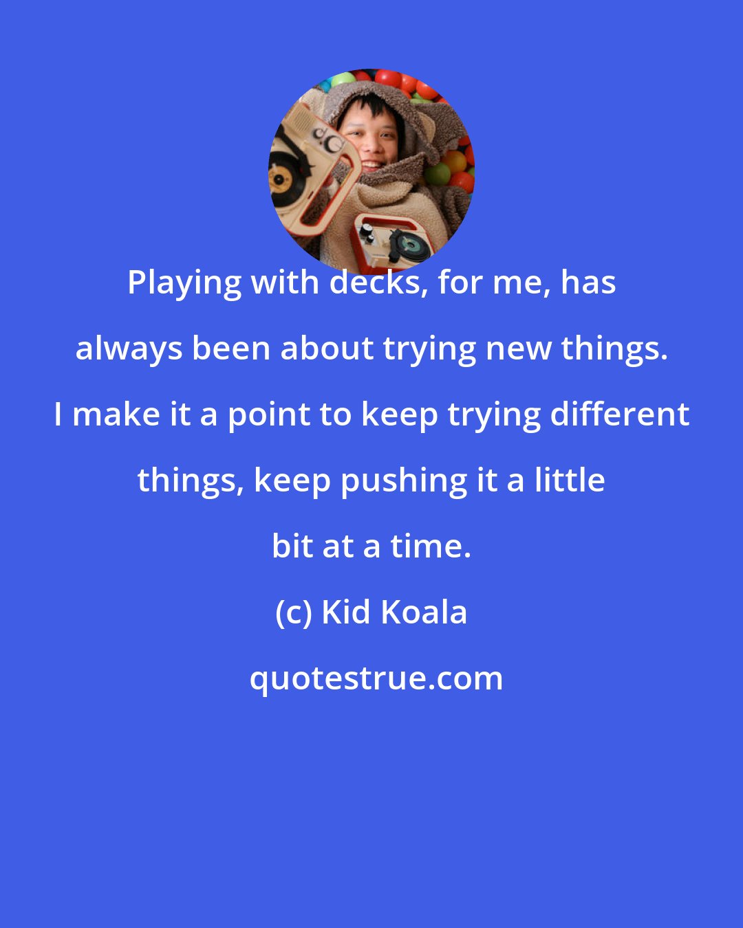 Kid Koala: Playing with decks, for me, has always been about trying new things. I make it a point to keep trying different things, keep pushing it a little bit at a time.