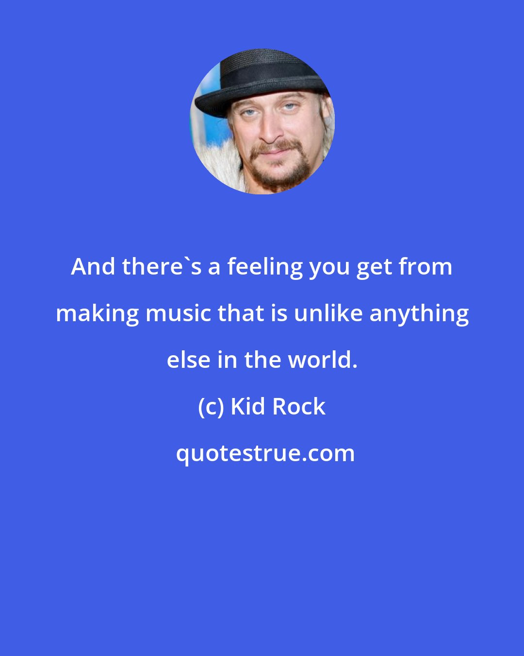 Kid Rock: And there's a feeling you get from making music that is unlike anything else in the world.