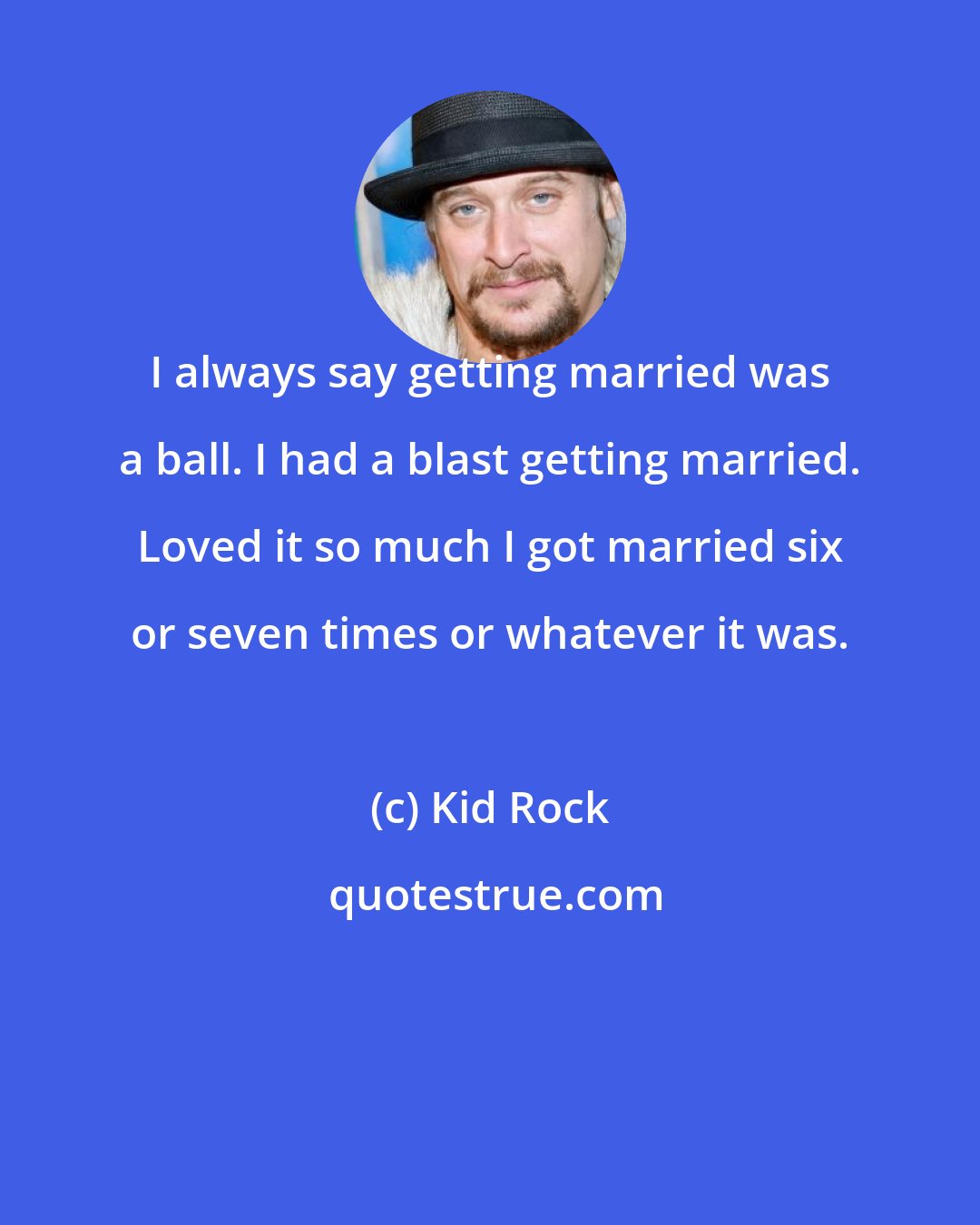 Kid Rock: I always say getting married was a ball. I had a blast getting married. Loved it so much I got married six or seven times or whatever it was.