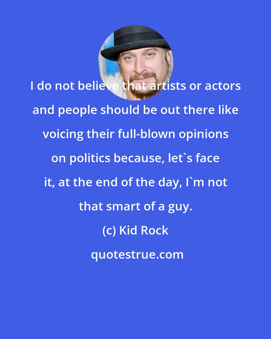 Kid Rock: I do not believe that artists or actors and people should be out there like voicing their full-blown opinions on politics because, let's face it, at the end of the day, I'm not that smart of a guy.