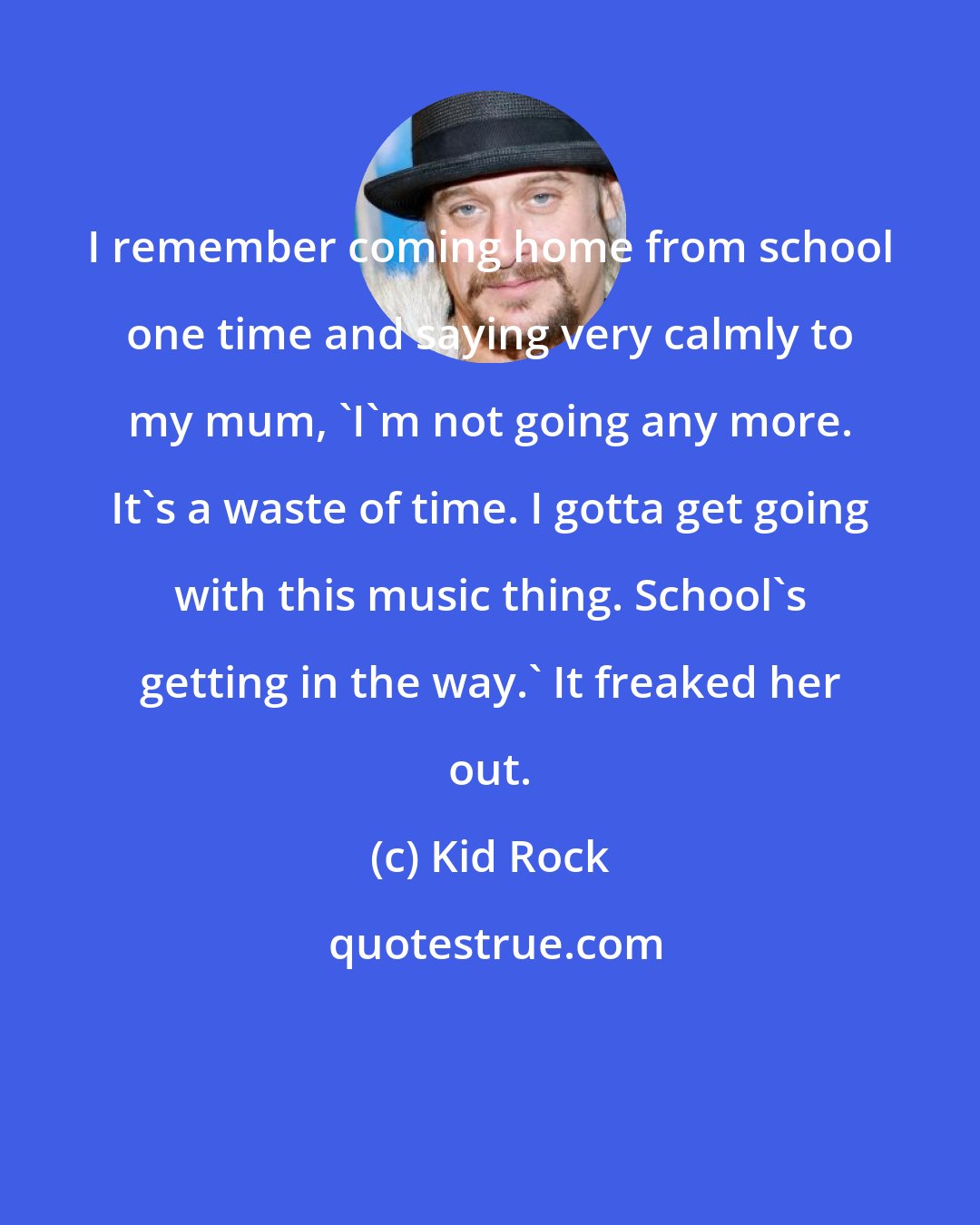 Kid Rock: I remember coming home from school one time and saying very calmly to my mum, 'I'm not going any more. It's a waste of time. I gotta get going with this music thing. School's getting in the way.' It freaked her out.