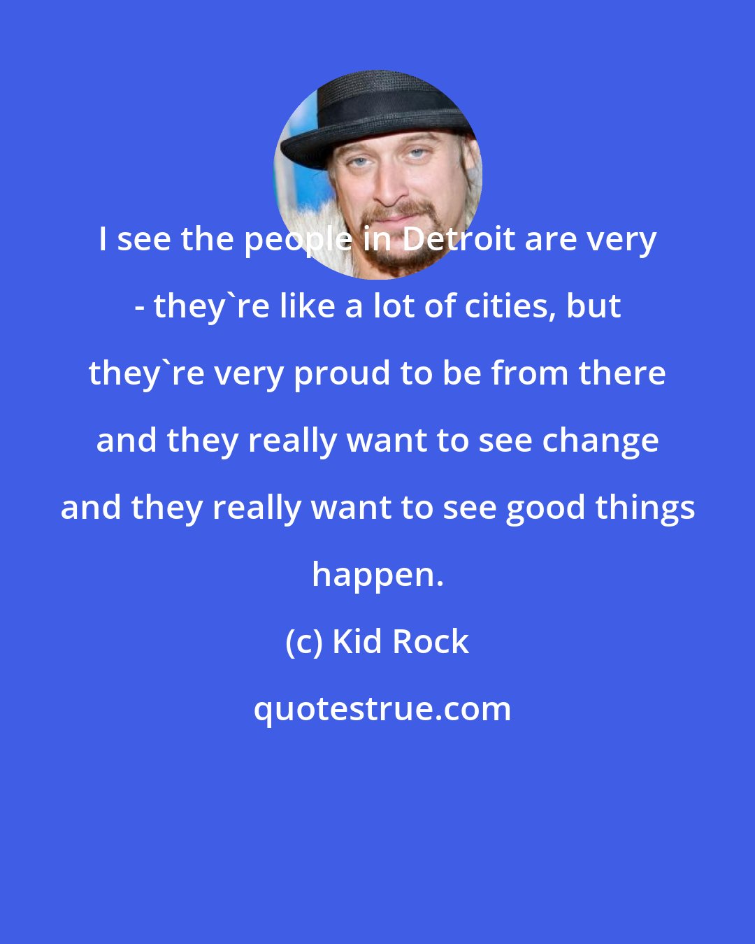 Kid Rock: I see the people in Detroit are very - they're like a lot of cities, but they're very proud to be from there and they really want to see change and they really want to see good things happen.