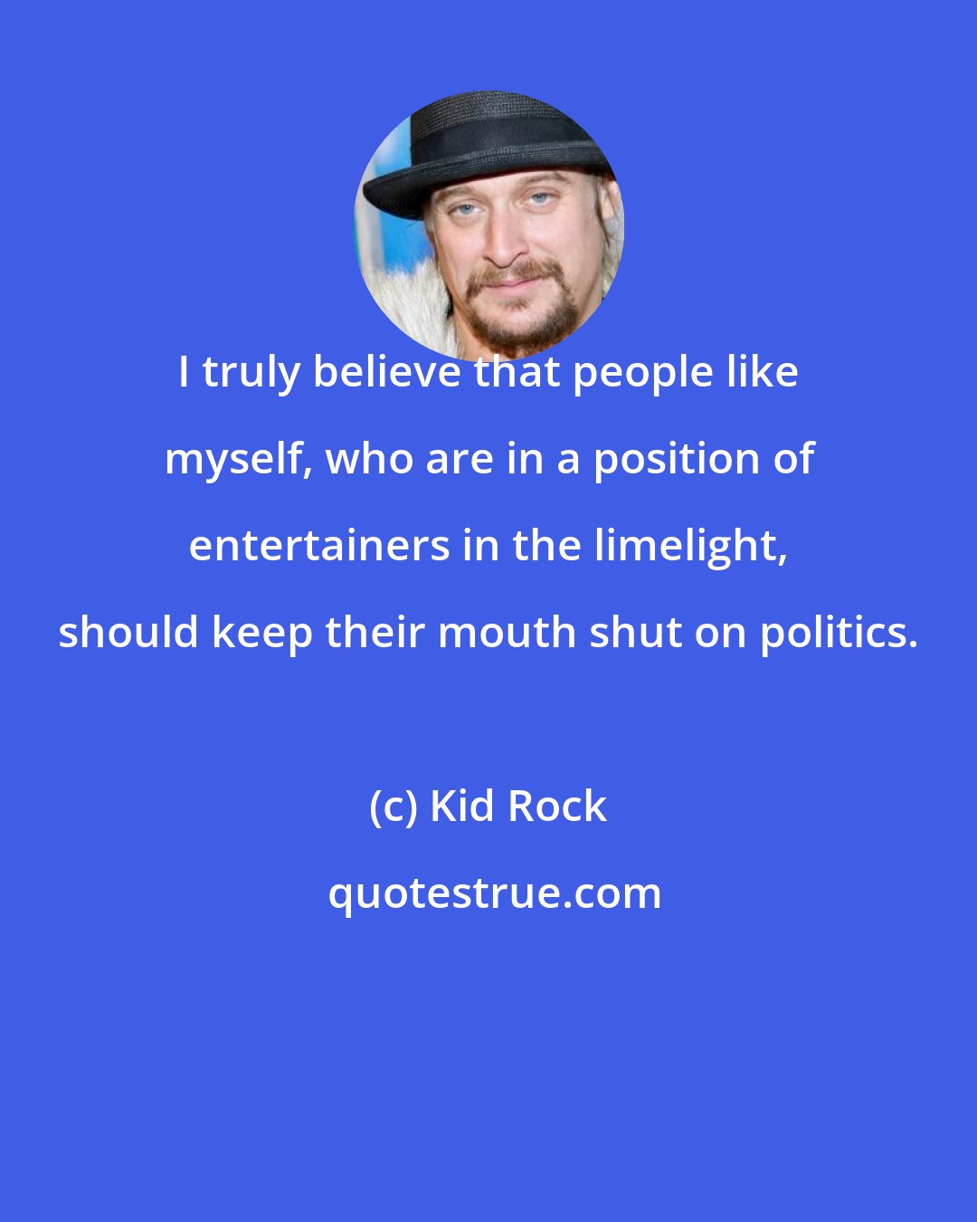 Kid Rock: I truly believe that people like myself, who are in a position of entertainers in the limelight, should keep their mouth shut on politics.