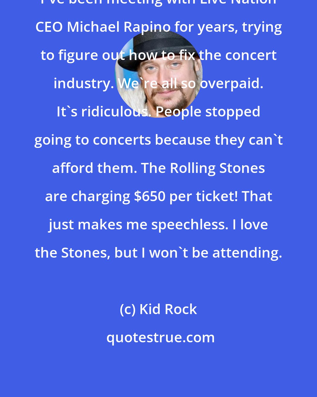 Kid Rock: I've been meeting with Live Nation CEO Michael Rapino for years, trying to figure out how to fix the concert industry. We're all so overpaid. It's ridiculous. People stopped going to concerts because they can't afford them. The Rolling Stones are charging $650 per ticket! That just makes me speechless. I love the Stones, but I won't be attending.