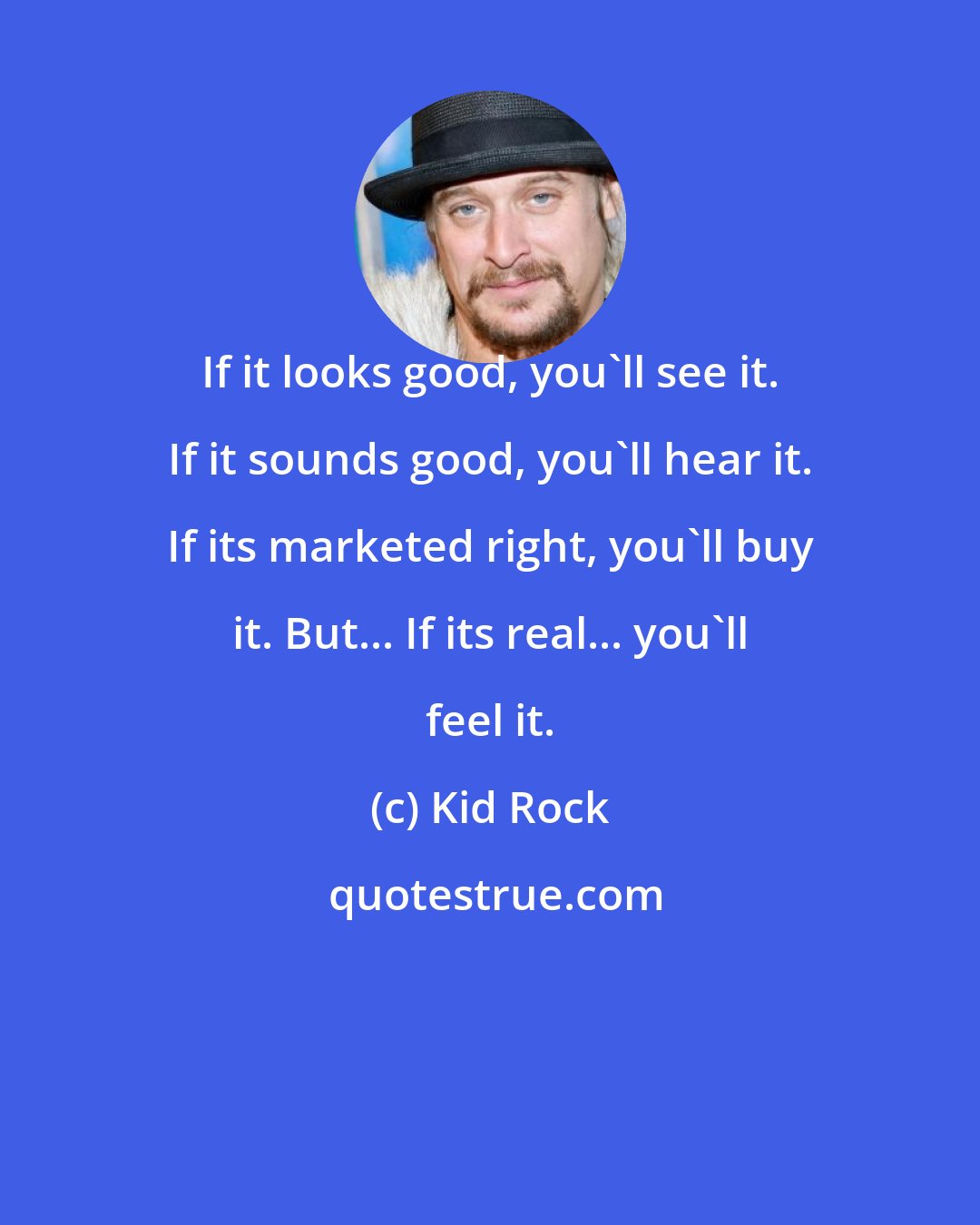 Kid Rock: If it looks good, you'll see it. If it sounds good, you'll hear it. If its marketed right, you'll buy it. But... If its real... you'll feel it.