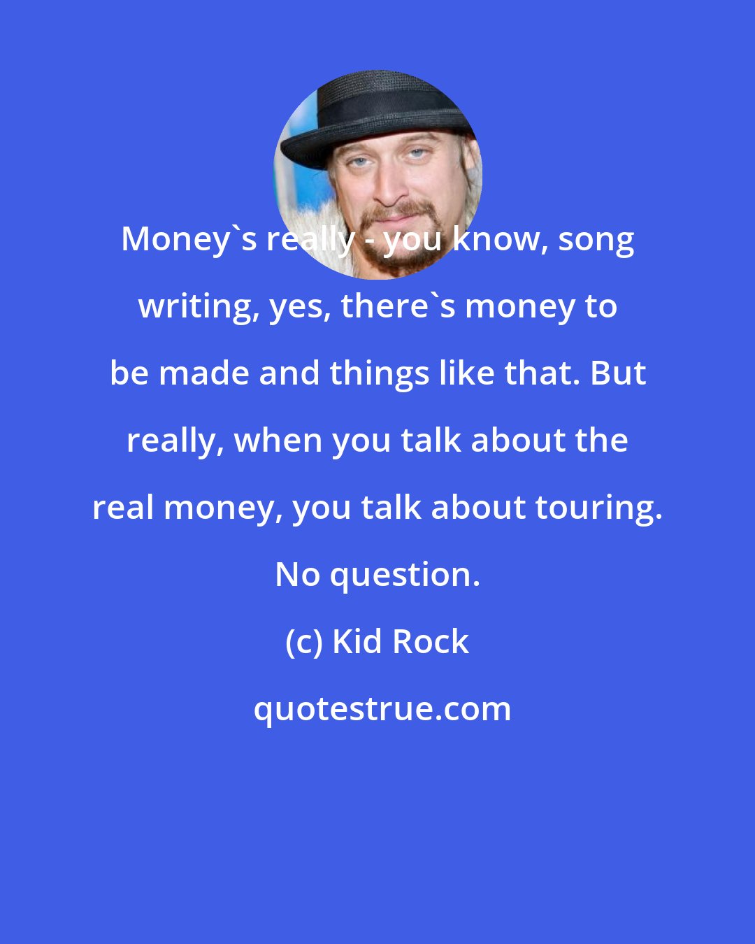 Kid Rock: Money's really - you know, song writing, yes, there's money to be made and things like that. But really, when you talk about the real money, you talk about touring. No question.