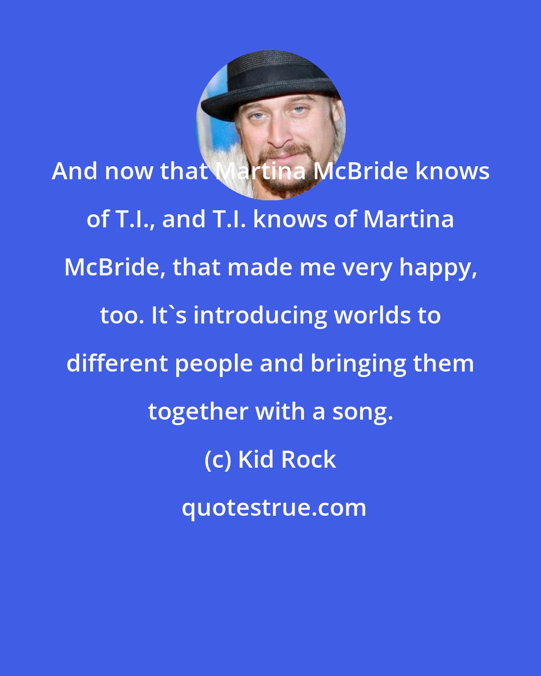 Kid Rock: And now that Martina McBride knows of T.I., and T.I. knows of Martina McBride, that made me very happy, too. It's introducing worlds to different people and bringing them together with a song.
