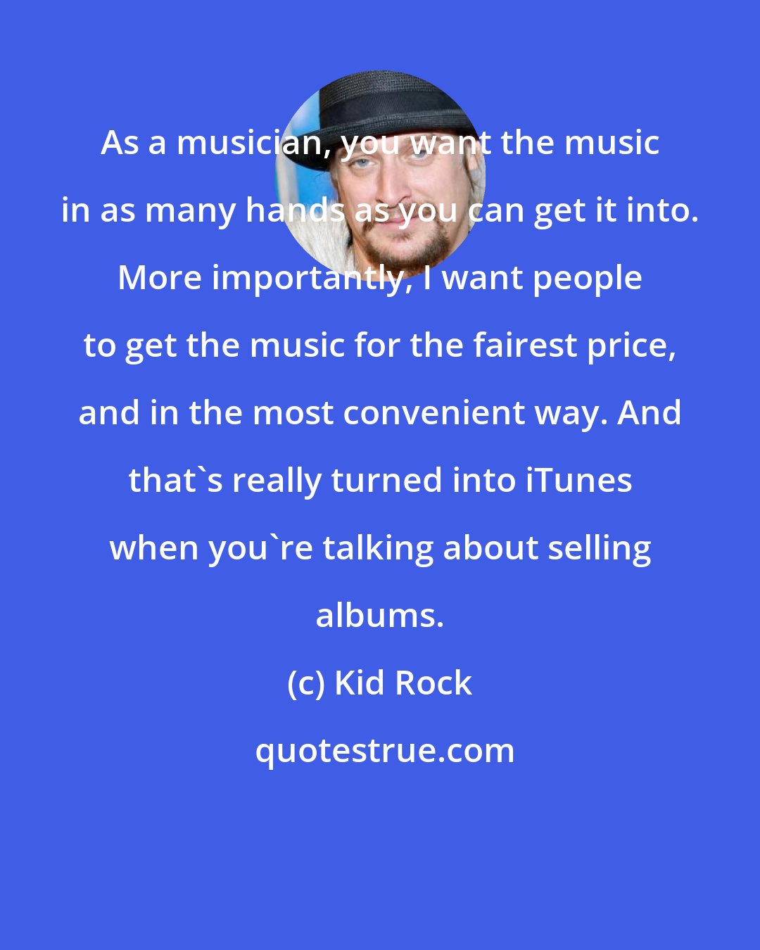 Kid Rock: As a musician, you want the music in as many hands as you can get it into. More importantly, I want people to get the music for the fairest price, and in the most convenient way. And that's really turned into iTunes when you're talking about selling albums.