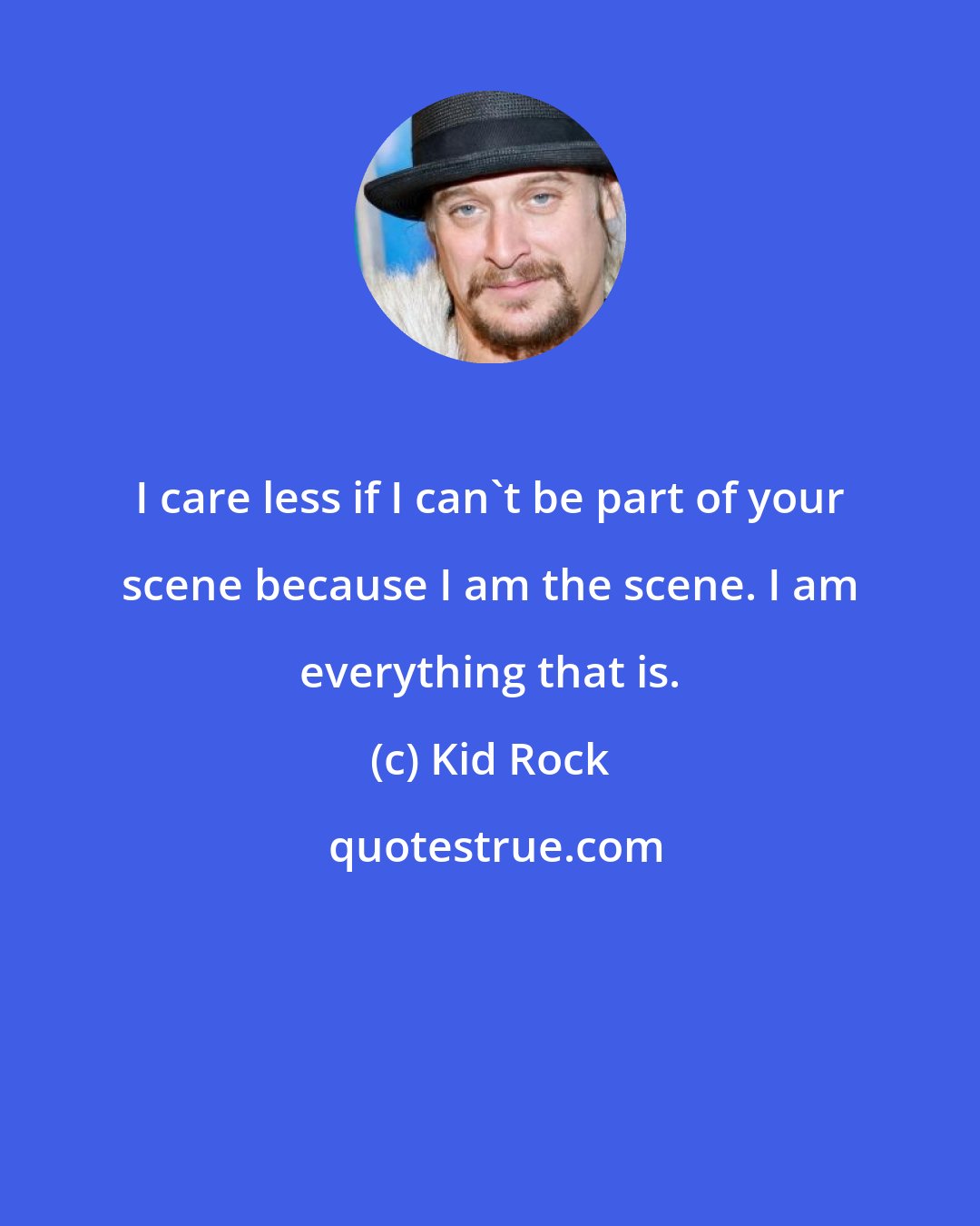 Kid Rock: I care less if I can't be part of your scene because I am the scene. I am everything that is.