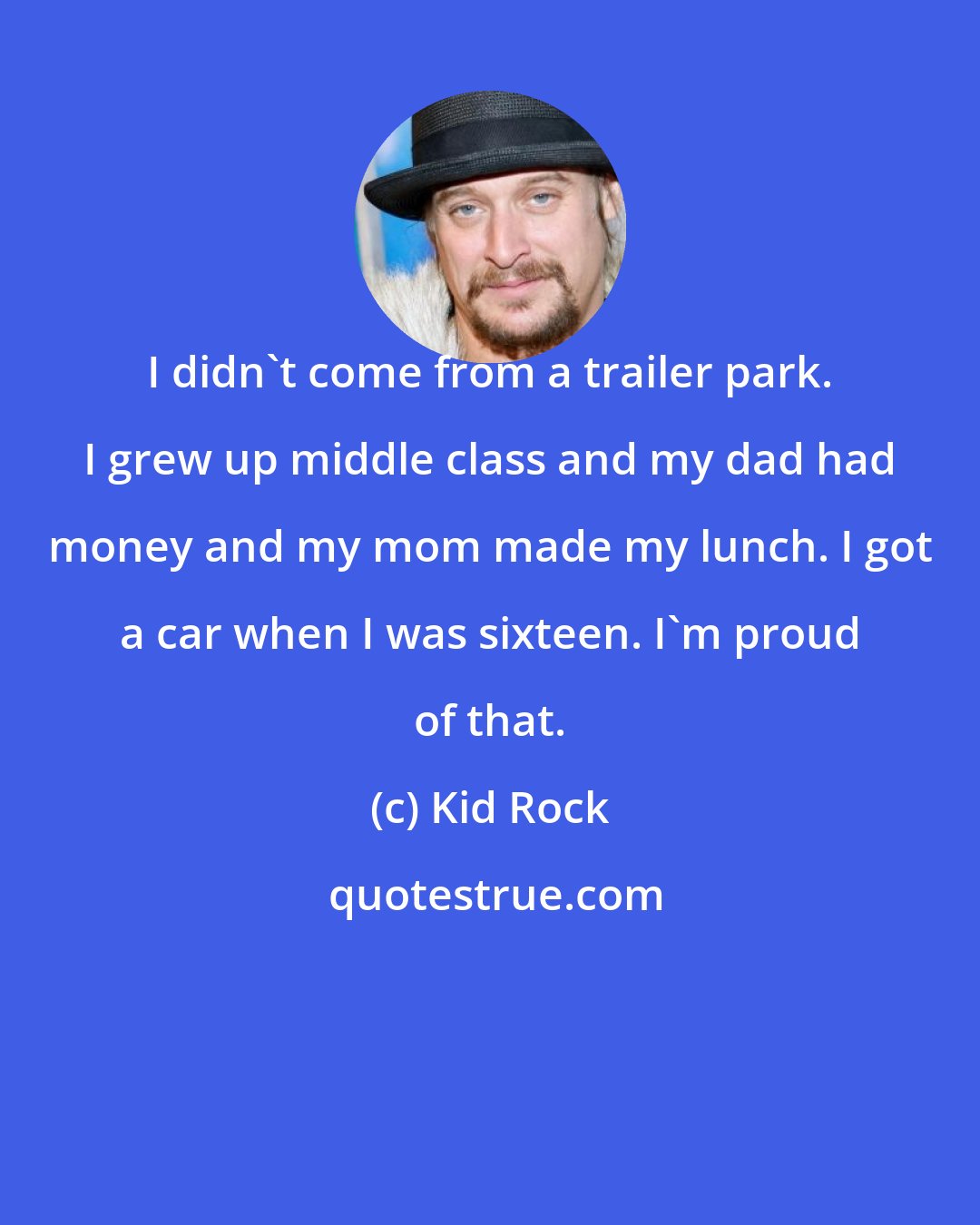 Kid Rock: I didn't come from a trailer park. I grew up middle class and my dad had money and my mom made my lunch. I got a car when I was sixteen. I'm proud of that.