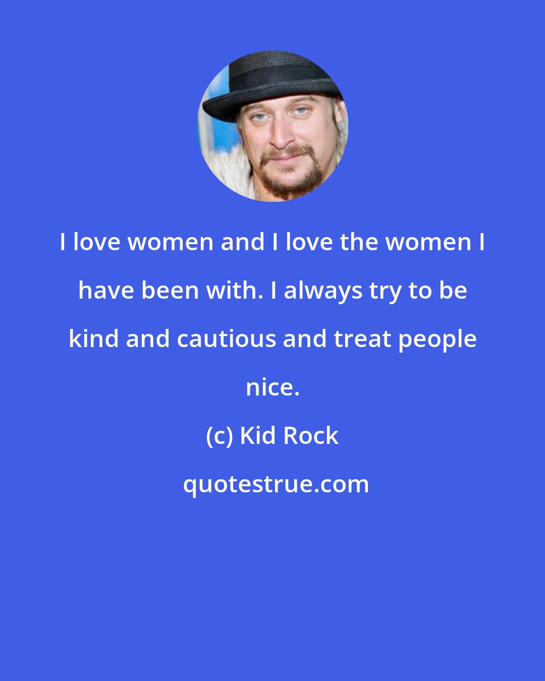 Kid Rock: I love women and I love the women I have been with. I always try to be kind and cautious and treat people nice.