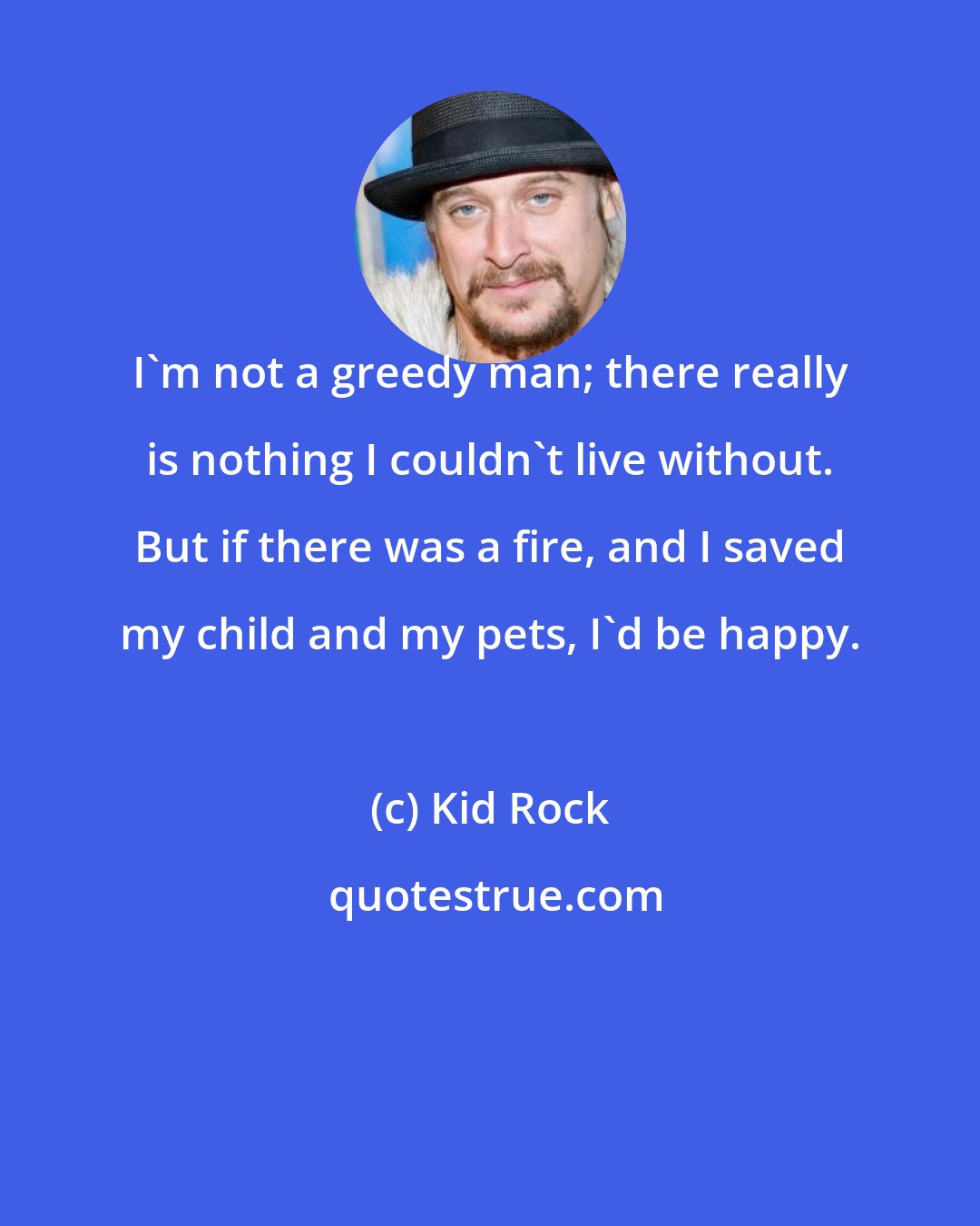 Kid Rock: I'm not a greedy man; there really is nothing I couldn't live without. But if there was a fire, and I saved my child and my pets, I'd be happy.