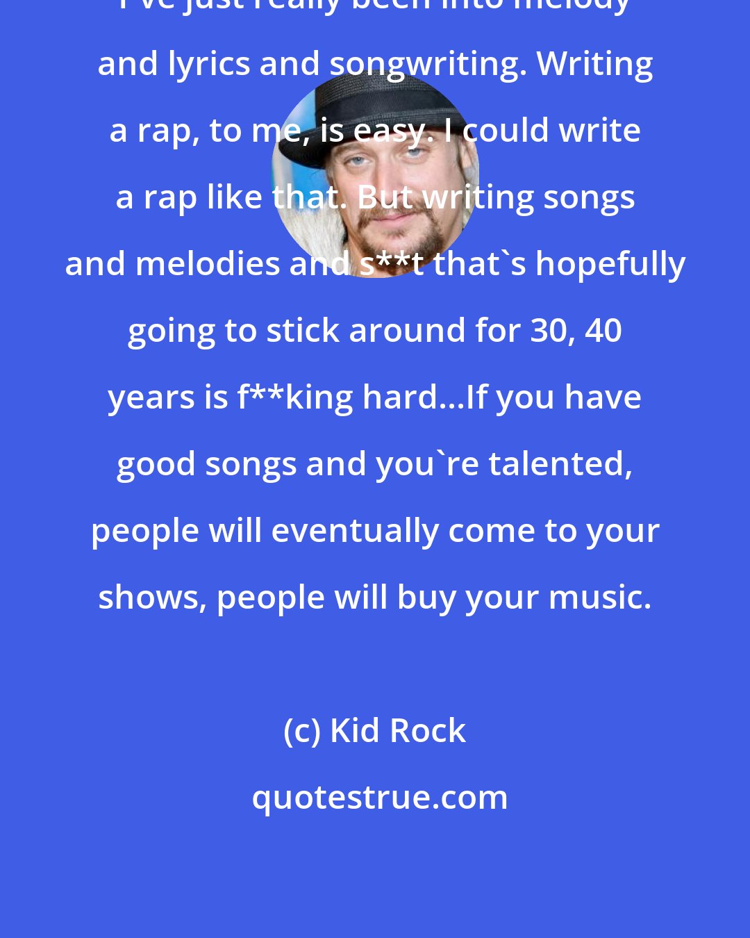 Kid Rock: I've just really been into melody and lyrics and songwriting. Writing a rap, to me, is easy. I could write a rap like that. But writing songs and melodies and s**t that's hopefully going to stick around for 30, 40 years is f**king hard...If you have good songs and you're talented, people will eventually come to your shows, people will buy your music.