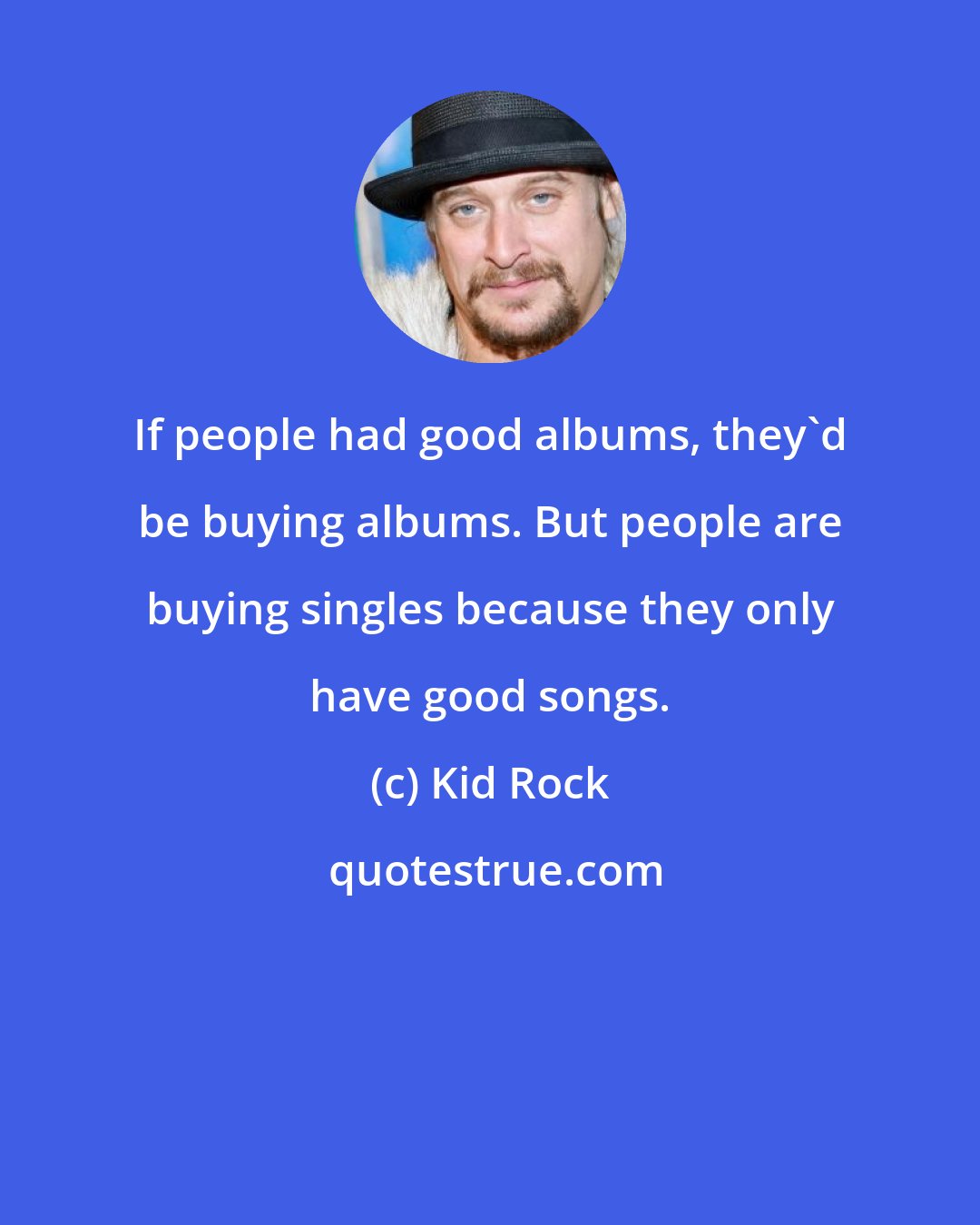 Kid Rock: If people had good albums, they'd be buying albums. But people are buying singles because they only have good songs.