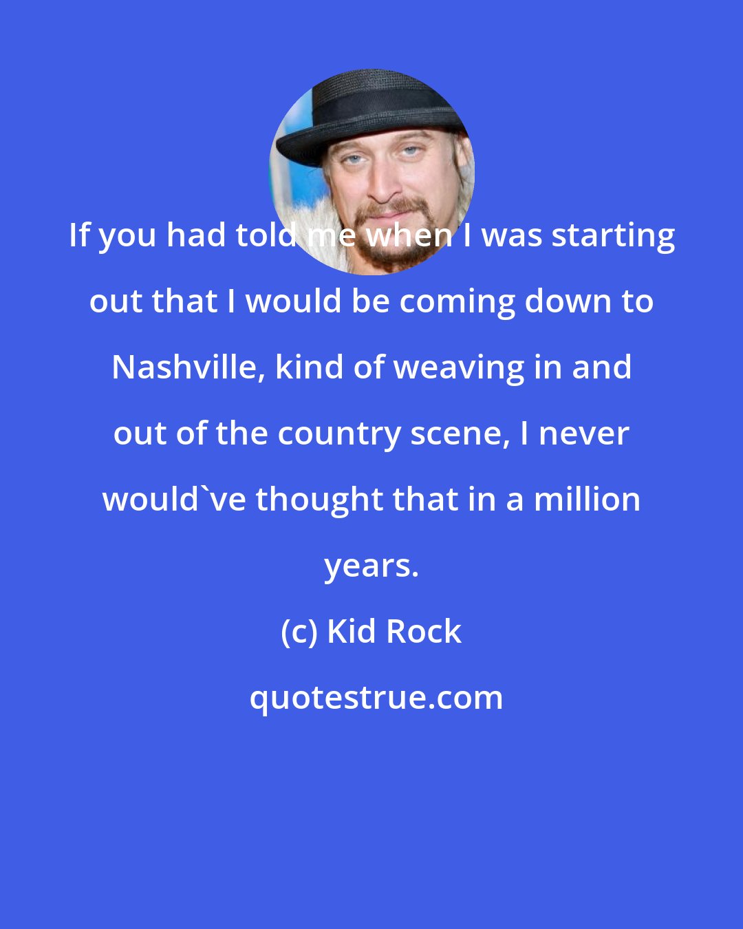 Kid Rock: If you had told me when I was starting out that I would be coming down to Nashville, kind of weaving in and out of the country scene, I never would've thought that in a million years.